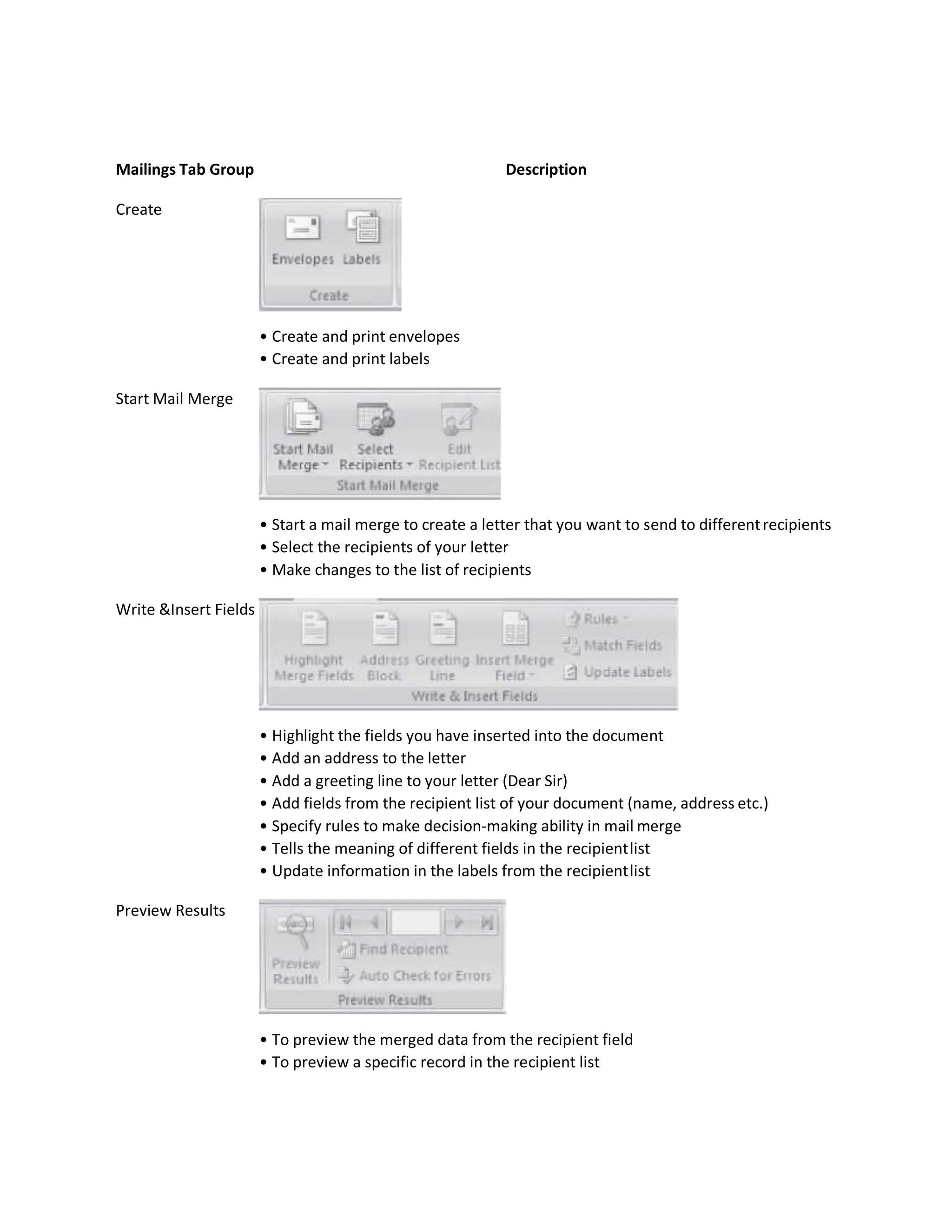 Mailings Tab Group Description
Create
• Create and print envelopes
• Create and print labels
Start Mail Merge
• Start a mail merge to create a letter that you want to send to differentrecipients
• Select the recipients of your letter
• Make changes to the list of recipients
Write &Insert Fields
• Highlight the fields you have inserted into the document
• Add an address to the letter
• Add a greeting line to your letter (Dear Sir)
• Add fields from the recipient list of your document (name, address etc.)
• Specify rules to make decision-making ability in mail merge
• Tells the meaning of different fields in the recipientlist
• Update information in the labels from the recipientlist
Preview Results
• To preview the merged data from the recipient field
• To preview a specific record in the recipient list
 