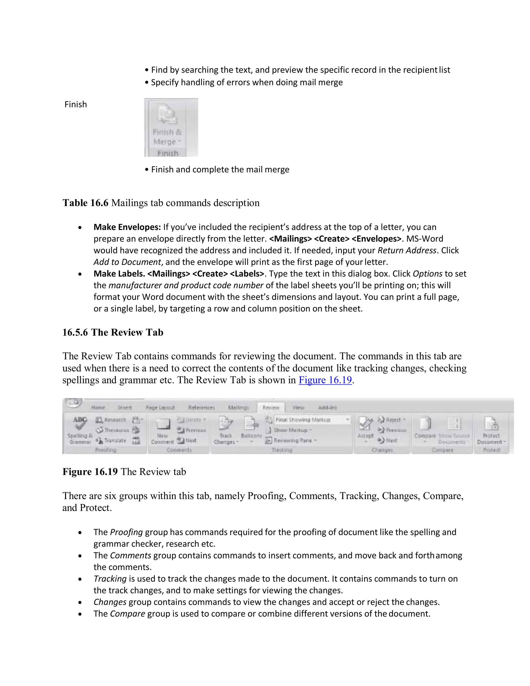 Finish
• Find by searching the text, and preview the specific record in the recipientlist
• Specify handling of errors when doing mail merge
• Finish and complete the mail merge
Table 16.6 Mailings tab commands description
 Make Envelopes: If you’ve included the recipient’s address at the top of a letter, you can
prepare an envelope directly from the letter. <Mailings> <Create> <Envelopes>. MS-Word
would have recognized the address and included it. If needed, input your Return Address. Click
Add to Document, and the envelope will print as the first page of yourletter.
 Make Labels. <Mailings> <Create> <Labels>. Type the text in this dialog box. Click Options to set
the manufacturer and product code number of the label sheets you’ll be printing on; this will
format your Word document with the sheet’s dimensions and layout. You can print a full page,
or a single label, by targeting a row and column position on the sheet.
16.5.6 The Review Tab
The Review Tab contains commands for reviewing the document. The commands in this tab are
used when there is a need to correct the contents of the document like tracking changes, checking
spellings and grammar etc. The Review Tab is shown in Figure 16.19.
Figure 16.19 The Review tab
There are six groups within this tab, namely Proofing, Comments, Tracking, Changes, Compare,
and Protect.
 The Proofing group has commands required for the proofing of document like the spelling and
grammar checker, research etc.
 The Comments group contains commands to insert comments, and move back and forthamong
the comments.
 Tracking is used to track the changes made to the document. It contains commands to turn on
the track changes, and to make settings for viewing the changes.
 Changes group contains commands to view the changes and accept or reject the changes.
 The Compare group is used to compare or combine different versions of thedocument.
 