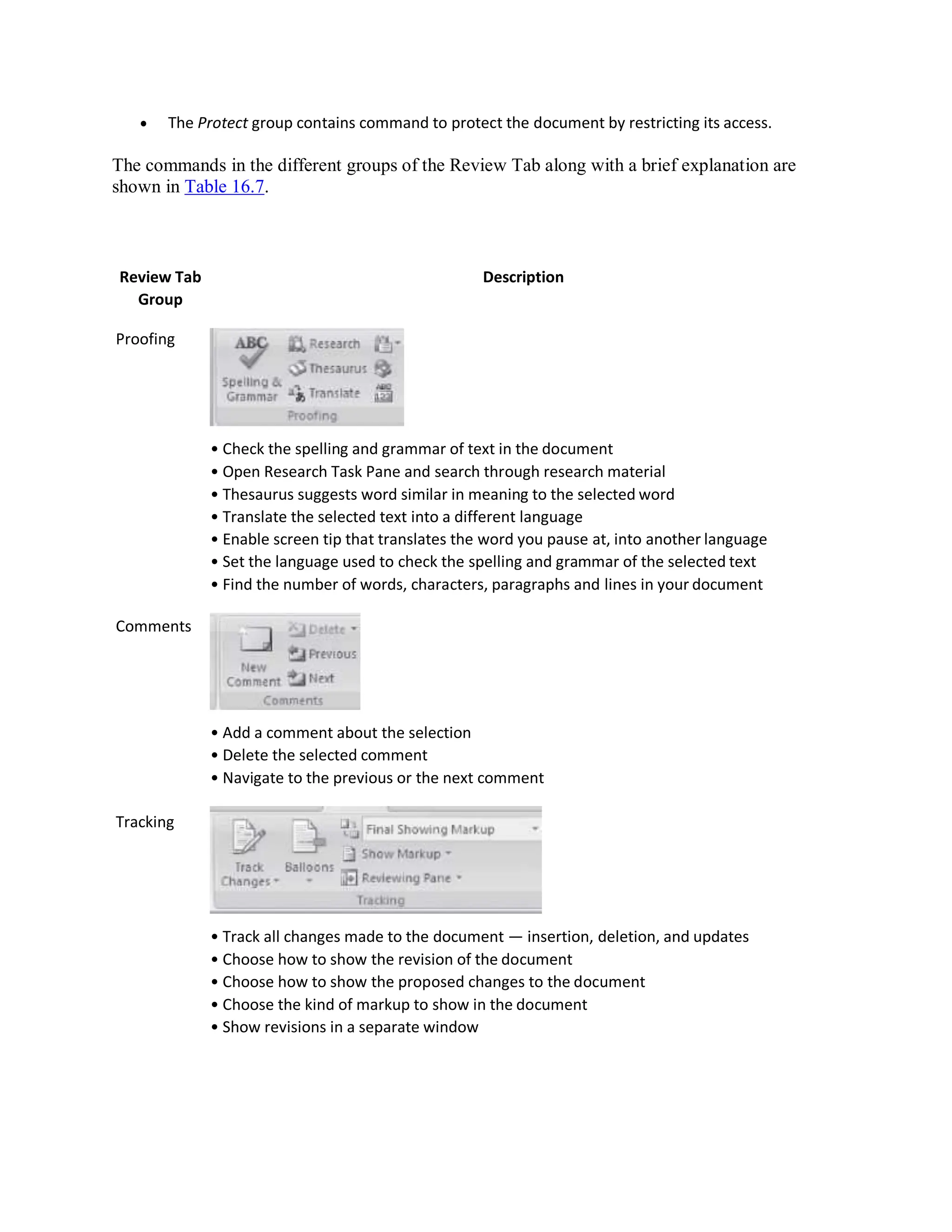  The Protect group contains command to protect the document by restricting its access.
The commands in the different groups of the Review Tab along with a brief explanation are
shown in Table 16.7.
Review Tab
Group
Proofing
Comments
Tracking
Description
• Check the spelling and grammar of text in the document
• Open Research Task Pane and search through research material
• Thesaurus suggests word similar in meaning to the selected word
• Translate the selected text into a different language
• Enable screen tip that translates the word you pause at, into another language
• Set the language used to check the spelling and grammar of the selected text
• Find the number of words, characters, paragraphs and lines in your document
• Add a comment about the selection
• Delete the selected comment
• Navigate to the previous or the next comment
• Track all changes made to the document — insertion, deletion, and updates
• Choose how to show the revision of the document
• Choose how to show the proposed changes to the document
• Choose the kind of markup to show in the document
• Show revisions in a separate window
 