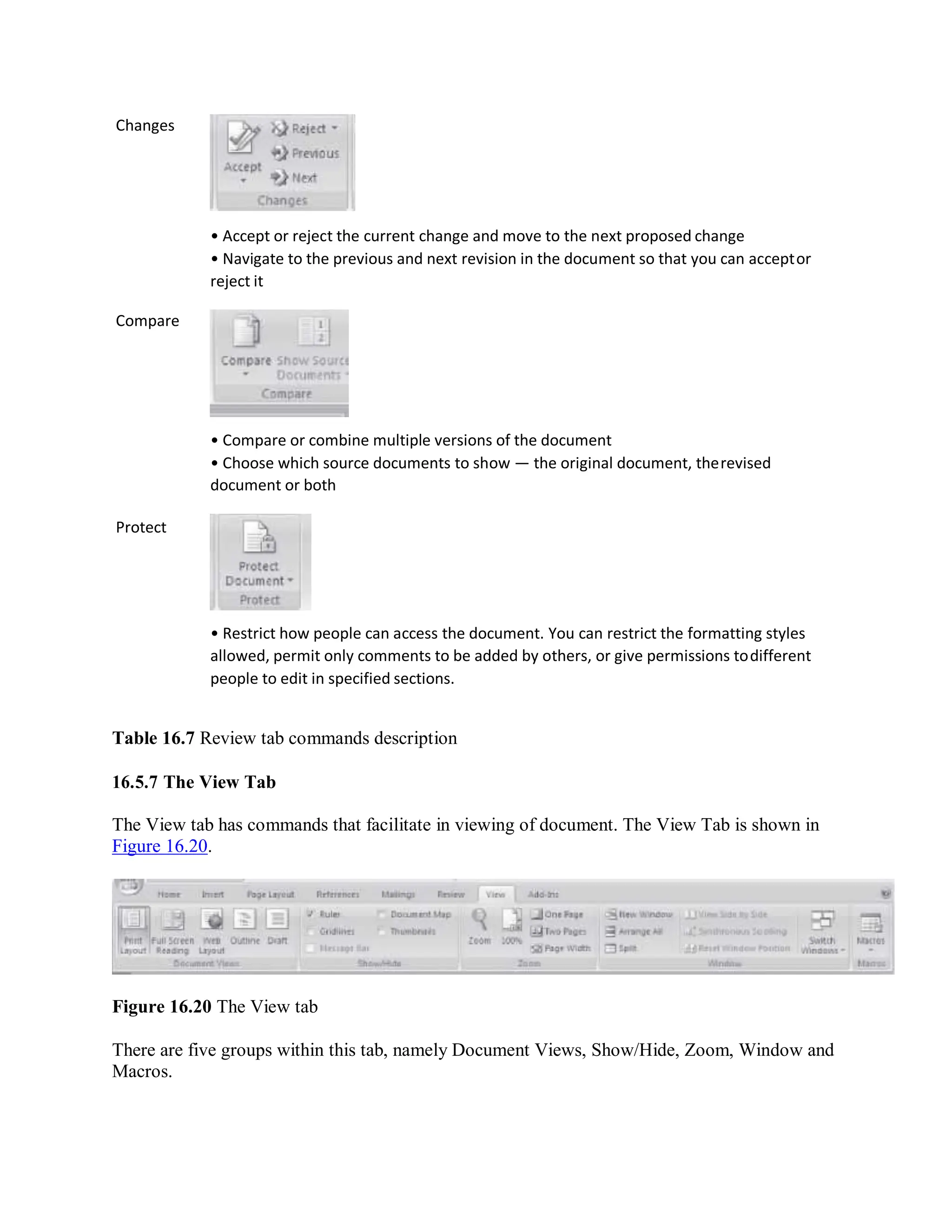 Changes
Compare
Protect
• Accept or reject the current change and move to the next proposed change
• Navigate to the previous and next revision in the document so that you can acceptor
reject it
• Compare or combine multiple versions of the document
• Choose which source documents to show — the original document, therevised
document or both
• Restrict how people can access the document. You can restrict the formatting styles
allowed, permit only comments to be added by others, or give permissions todifferent
people to edit in specified sections.
Table 16.7 Review tab commands description
16.5.7 The View Tab
The View tab has commands that facilitate in viewing of document. The View Tab is shown in
Figure 16.20.
Figure 16.20 The View tab
There are five groups within this tab, namely Document Views, Show/Hide, Zoom, Window and
Macros.
 