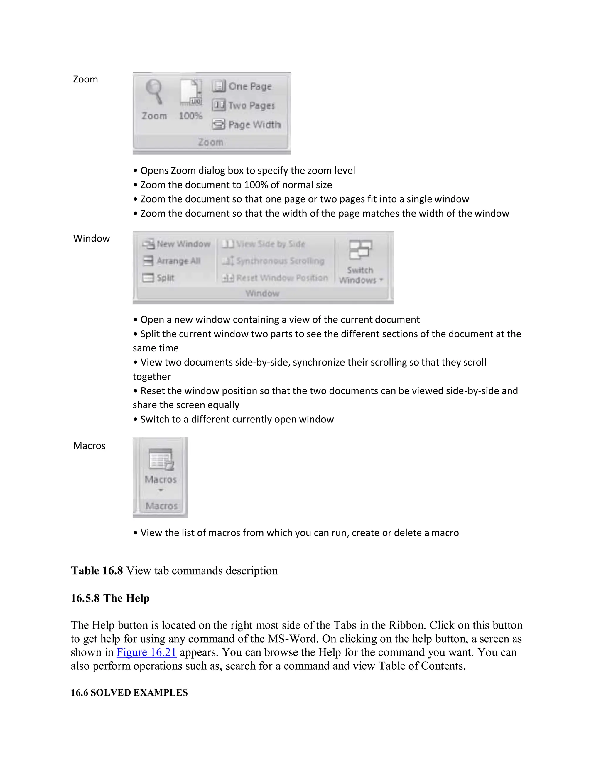 Zoom
Window
Macros
• Opens Zoom dialog box to specify the zoom level
• Zoom the document to 100% of normal size
• Zoom the document so that one page or two pages fit into a single window
• Zoom the document so that the width of the page matches the width of the window
• Open a new window containing a view of the current document
• Split the current window two parts to see the different sections of the document at the
same time
• View two documents side-by-side, synchronize their scrolling so that they scroll
together
• Reset the window position so that the two documents can be viewed side-by-side and
share the screen equally
• Switch to a different currently open window
• View the list of macros from which you can run, create or delete a macro
Table 16.8 View tab commands description
16.5.8 The Help
The Help button is located on the right most side of the Tabs in the Ribbon. Click on this button
to get help for using any command of the MS-Word. On clicking on the help button, a screen as
shown in Figure 16.21 appears. You can browse the Help for the command you want. You can
also perform operations such as, search for a command and view Table of Contents.
16.6 SOLVED EXAMPLES
 
