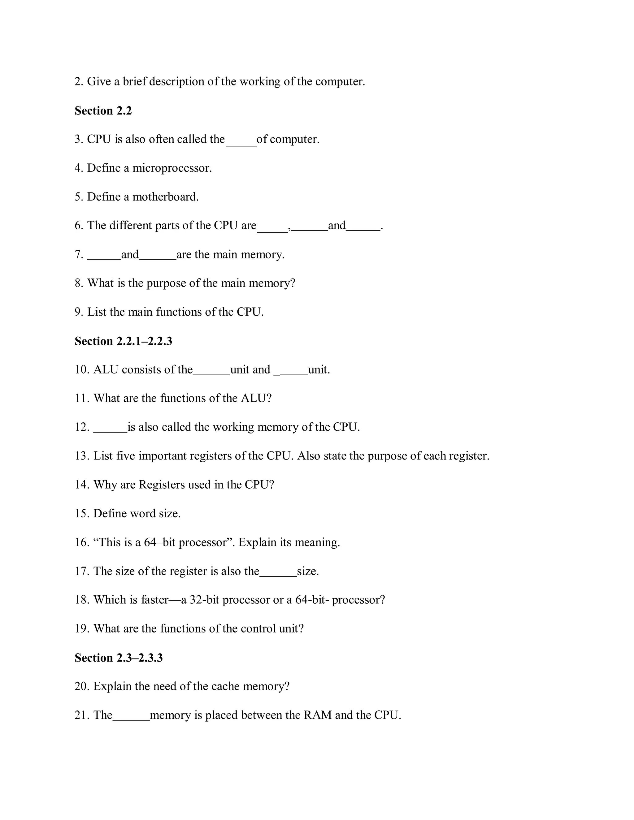 2. Give a brief description of the working of the computer.
Section 2.2
3. CPU is also often called the of computer.
4. Define a microprocessor.
5. Define a motherboard.
6. The different parts of the CPU are , and .
7. and are the main memory.
8. What is the purpose of the main memory?
9. List the main functions of the CPU.
Section 2.2.1–2.2.3
10. ALU consists of the unit and _ unit.
11. What are the functions of the ALU?
12. is also called the working memory of the CPU.
13. List five important registers of the CPU. Also state the purpose of each register.
14. Why are Registers used in the CPU?
15. Define word size.
16. “This is a 64–bit processor”. Explain its meaning.
17. The size of the register is also the size.
18. Which is faster—a 32-bit processor or a 64-bit- processor?
19. What are the functions of the control unit?
Section 2.3–2.3.3
20. Explain the need of the cache memory?
21. The memory is placed between the RAM and the CPU.
 