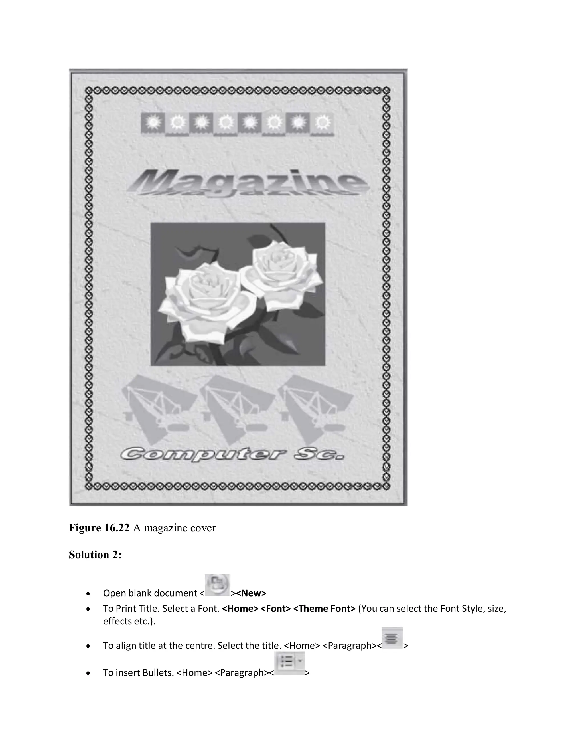 Figure 16.22 A magazine cover
Solution 2:
 Open blank document < ><New>
 To Print Title. Select a Font. <Home> <Font> <Theme Font> (You can select the Font Style, size,
effects etc.).
 To align title at the centre. Select the title. <Home> <Paragraph>< >
 To insert Bullets. <Home> <Paragraph>< >
 