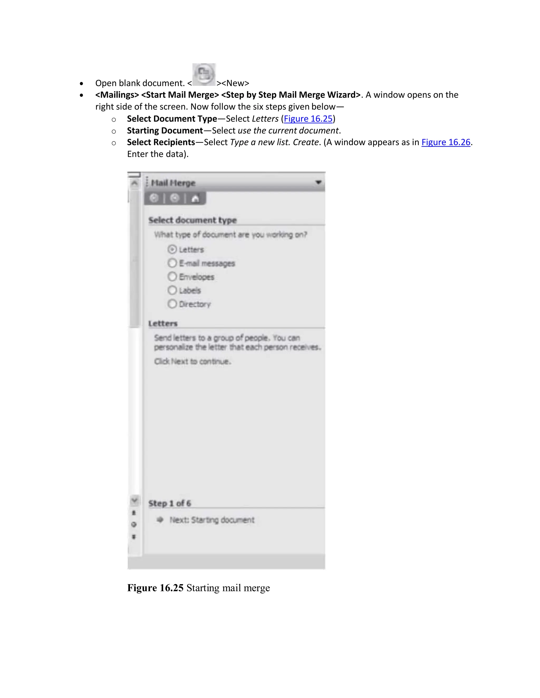  Open blank document. < ><New>
 <Mailings> <Start Mail Merge> <Step by Step Mail Merge Wizard>. A window opens on the
right side of the screen. Now follow the six steps given below—
o Select Document Type—Select Letters (Figure 16.25)
o Starting Document—Select use the current document.
o Select Recipients—Select Type a new list. Create. (A window appears as in Figure 16.26.
Enter the data).
Figure 16.25 Starting mail merge
 