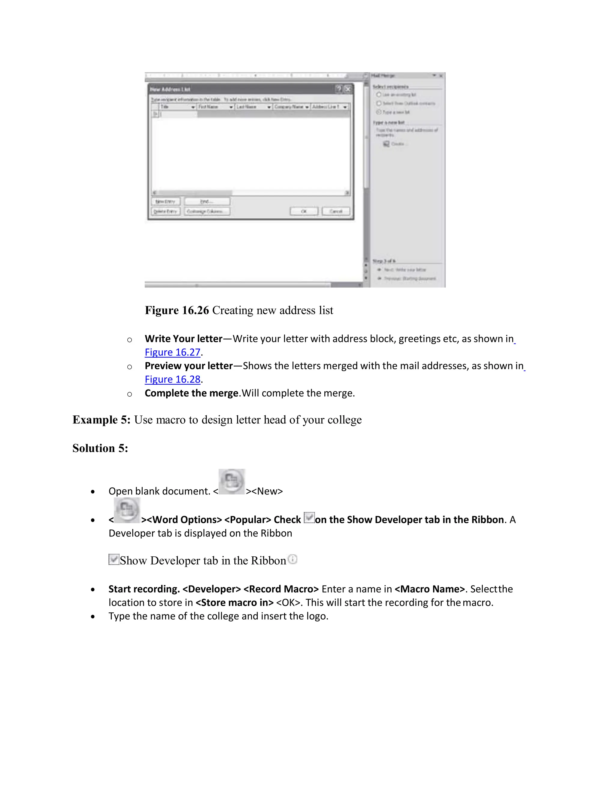 Figure 16.26 Creating new address list
o Write Your letter—Write your letter with address block, greetings etc, as shown in
Figure 16.27.
o Preview your letter—Shows the letters merged with the mail addresses, as shown in
Figure 16.28.
o Complete the merge.Will complete the merge.
Example 5: Use macro to design letter head of your college
Solution 5:
 Open blank document. < ><New>
 < ><Word Options> <Popular> Check on the Show Developer tab in the Ribbon. A
Developer tab is displayed on the Ribbon
Show Developer tab in the Ribbon
 Start recording. <Developer> <Record Macro> Enter a name in <Macro Name>. Selectthe
location to store in <Store macro in> <OK>. This will start the recording for themacro.
 Type the name of the college and insert the logo.
 