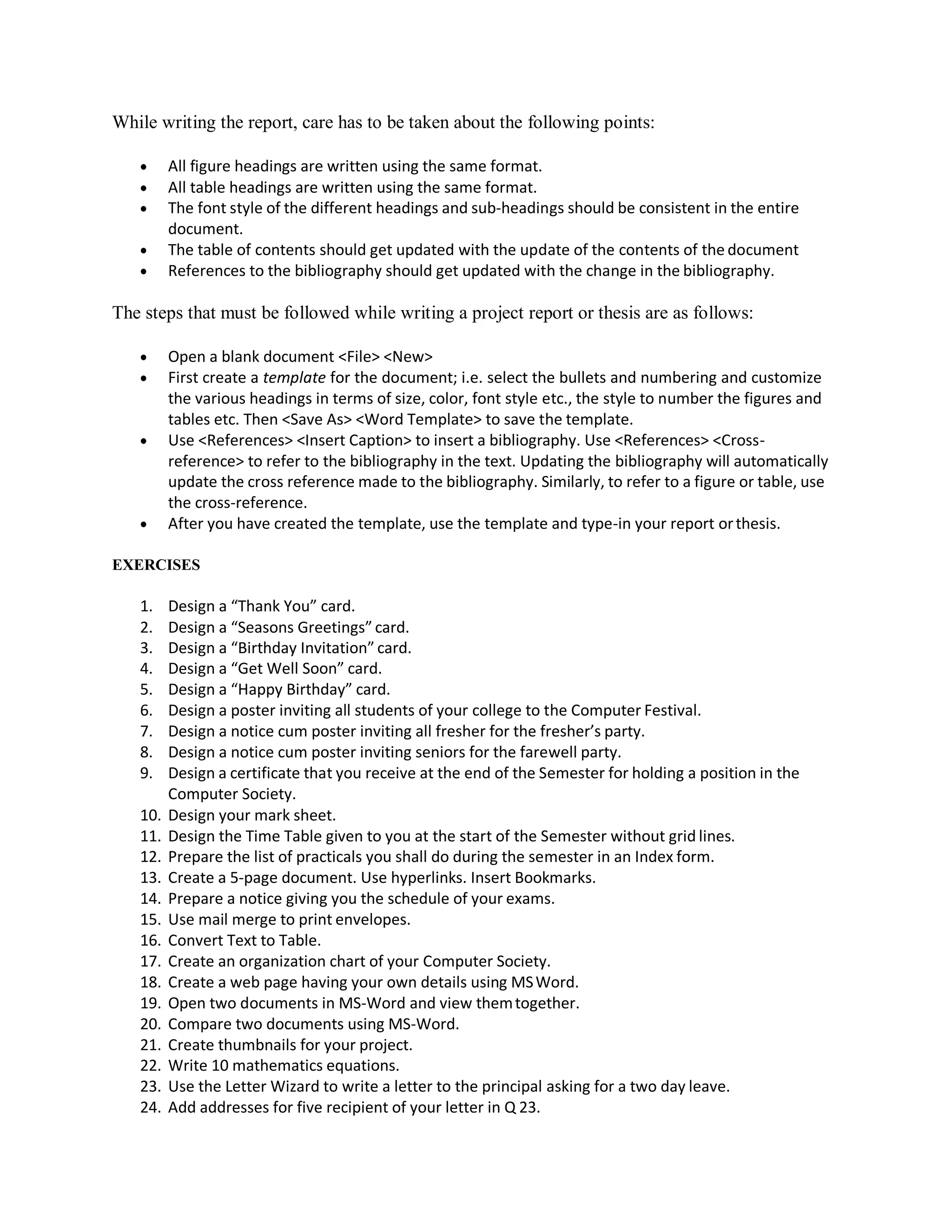 While writing the report, care has to be taken about the following points:
 All figure headings are written using the same format.
 All table headings are written using the same format.
 The font style of the different headings and sub-headings should be consistent in the entire
document.
 The table of contents should get updated with the update of the contents of the document
 References to the bibliography should get updated with the change in the bibliography.
The steps that must be followed while writing a project report or thesis are as follows:
 Open a blank document <File> <New>
 First create a template for the document; i.e. select the bullets and numbering and customize
the various headings in terms of size, color, font style etc., the style to number the figures and
tables etc. Then <Save As> <Word Template> to save the template.
 Use <References> <Insert Caption> to insert a bibliography. Use <References> <Cross-
reference> to refer to the bibliography in the text. Updating the bibliography will automatically
update the cross reference made to the bibliography. Similarly, to refer to a figure or table, use
the cross-reference.
 After you have created the template, use the template and type-in your report orthesis.
EXERCISES
1. Design a “Thank You” card.
2. Design a “Seasons Greetings” card.
3. Design a “Birthday Invitation” card.
4. Design a “Get Well Soon” card.
5. Design a “Happy Birthday” card.
6. Design a poster inviting all students of your college to the Computer Festival.
7. Design a notice cum poster inviting all fresher for the fresher’s party.
8. Design a notice cum poster inviting seniors for the farewell party.
9. Design a certificate that you receive at the end of the Semester for holding a position in the
Computer Society.
10. Design your mark sheet.
11. Design the Time Table given to you at the start of the Semester without grid lines.
12. Prepare the list of practicals you shall do during the semester in an Index form.
13. Create a 5-page document. Use hyperlinks. Insert Bookmarks.
14. Prepare a notice giving you the schedule of your exams.
15. Use mail merge to print envelopes.
16. Convert Text to Table.
17. Create an organization chart of your Computer Society.
18. Create a web page having your own details using MSWord.
19. Open two documents in MS-Word and view themtogether.
20. Compare two documents using MS-Word.
21. Create thumbnails for your project.
22. Write 10 mathematics equations.
23. Use the Letter Wizard to write a letter to the principal asking for a two day leave.
24. Add addresses for five recipient of your letter in Q 23.
 