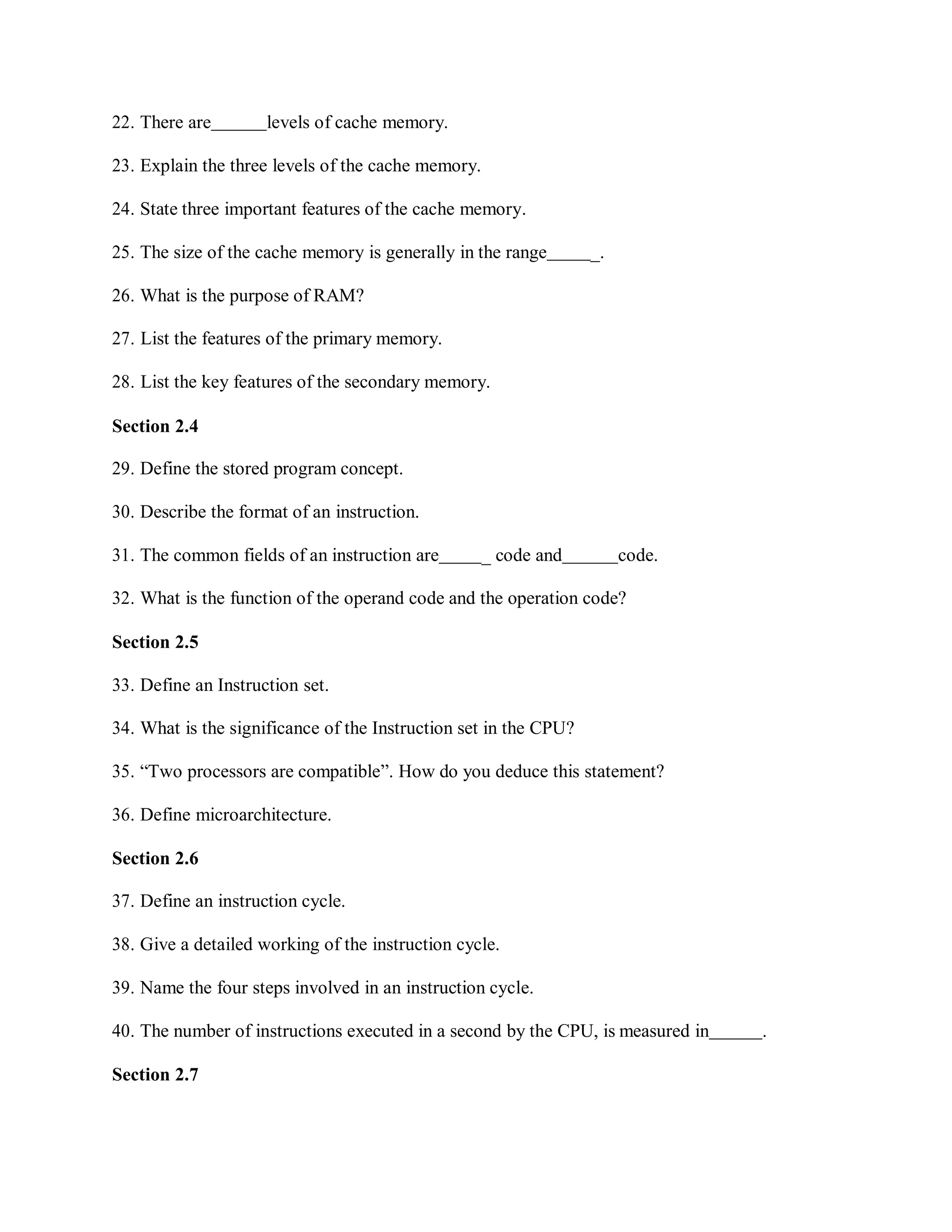 22. There are levels of cache memory.
23. Explain the three levels of the cache memory.
24. State three important features of the cache memory.
25. The size of the cache memory is generally in the range _.
26. What is the purpose of RAM?
27. List the features of the primary memory.
28. List the key features of the secondary memory.
Section 2.4
29. Define the stored program concept.
30. Describe the format of an instruction.
31. The common fields of an instruction are _ code and code.
32. What is the function of the operand code and the operation code?
Section 2.5
33. Define an Instruction set.
34. What is the significance of the Instruction set in the CPU?
35. “Two processors are compatible”. How do you deduce this statement?
36. Define microarchitecture.
Section 2.6
37. Define an instruction cycle.
38. Give a detailed working of the instruction cycle.
39. Name the four steps involved in an instruction cycle.
40. The number of instructions executed in a second by the CPU, is measured in .
Section 2.7
 