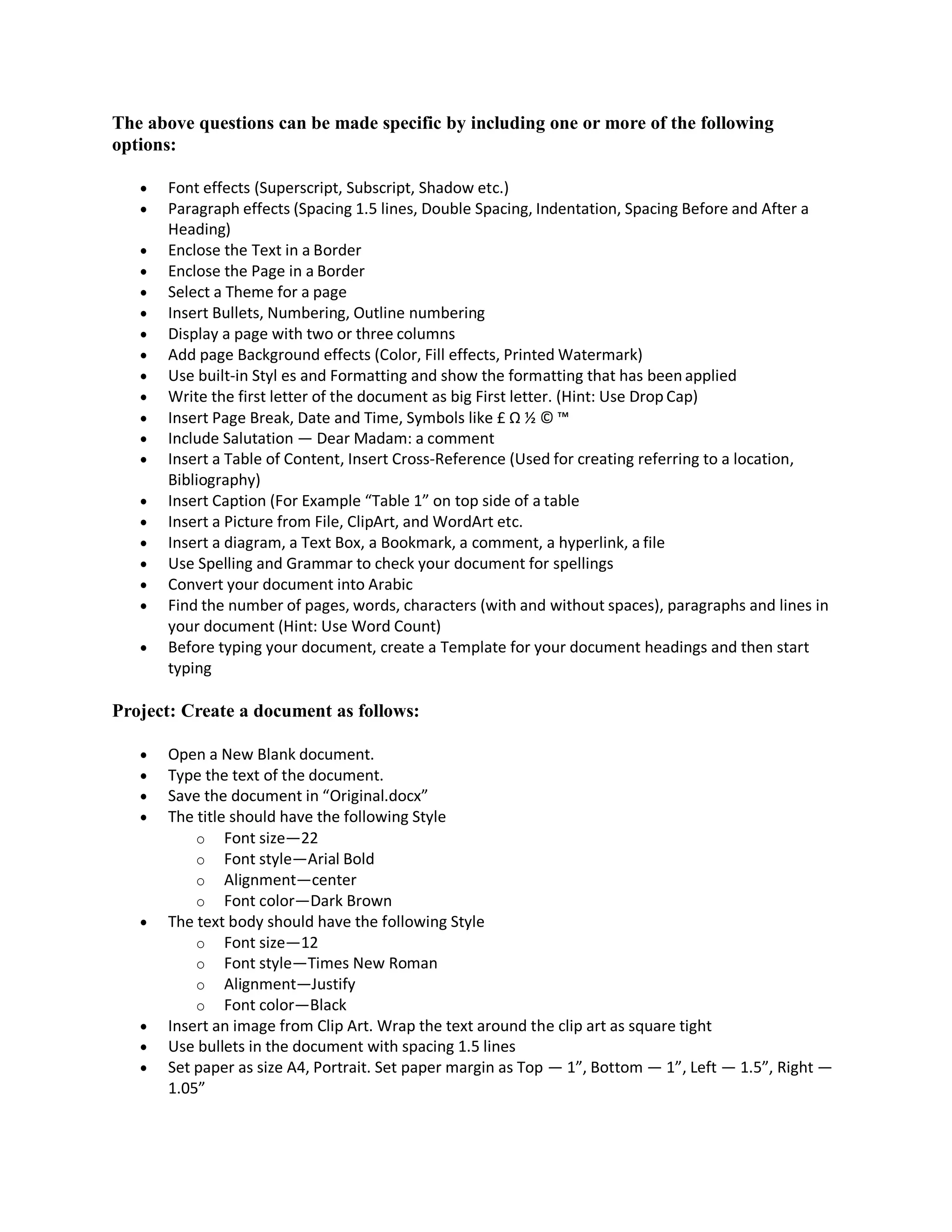 The above questions can be made specific by including one or more of the following
options:
 Font effects (Superscript, Subscript, Shadow etc.)
 Paragraph effects (Spacing 1.5 lines, Double Spacing, Indentation, Spacing Before and After a
Heading)
 Enclose the Text in a Border
 Enclose the Page in a Border
 Select a Theme for a page
 Insert Bullets, Numbering, Outline numbering
 Display a page with two or three columns
 Add page Background effects (Color, Fill effects, Printed Watermark)
 Use built-in Styl es and Formatting and show the formatting that has been applied
 Write the first letter of the document as big First letter. (Hint: Use Drop Cap)
 Insert Page Break, Date and Time, Symbols like £ Ω ½ © ™
 Include Salutation — Dear Madam: a comment
 Insert a Table of Content, Insert Cross‐Reference (Used for creating referring to a location,
Bibliography)
 Insert Caption (For Example “Table 1” on top side of a table
 Insert a Picture from File, ClipArt, and WordArt etc.
 Insert a diagram, a Text Box, a Bookmark, a comment, a hyperlink, a file
 Use Spelling and Grammar to check your document for spellings
 Convert your document into Arabic
 Find the number of pages, words, characters (with and without spaces), paragraphs and lines in
your document (Hint: Use Word Count)
 Before typing your document, create a Template for your document headings and then start
typing
Project: Create a document as follows:
 Open a New Blank document.
 Type the text of the document.
 Save the document in “Original.docx”
 The title should have the following Style
o Font size—22
o Font style—Arial Bold
o Alignment—center
o Font color—Dark Brown
 The text body should have the following Style
o Font size—12
o Font style—Times New Roman
o Alignment—Justify
o Font color—Black
 Insert an image from Clip Art. Wrap the text around the clip art as square tight
 Use bullets in the document with spacing 1.5 lines
 Set paper as size A4, Portrait. Set paper margin as Top — 1”, Bottom — 1”, Left — 1.5”, Right —
1.05”
 