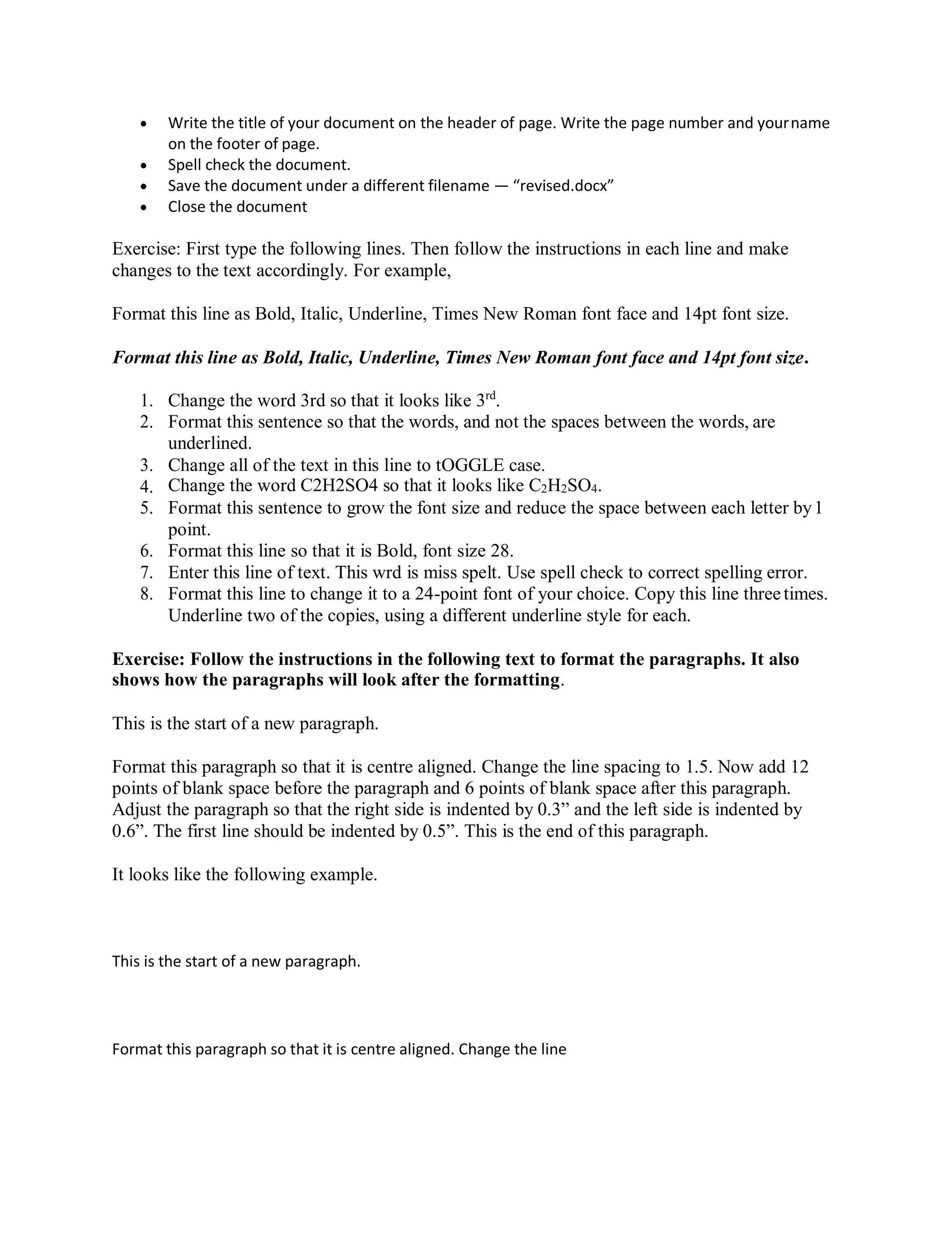  Write the title of your document on the header of page. Write the page number and yourname
on the footer of page.
 Spell check the document.
 Save the document under a different filename — “revised.docx”
 Close the document
Exercise: First type the following lines. Then follow the instructions in each line and make
changes to the text accordingly. For example,
Format this line as Bold, Italic, Underline, Times New Roman font face and 14pt font size.
Format this line as Bold, Italic, Underline, Times New Roman font face and 14pt font size.
1. Change the word 3rd so that it looks like 3rd
.
2. Format this sentence so that the words, and not the spaces between the words, are
underlined.
3. Change all of the text in this line to tOGGLE case.
4. Change the word C2H2SO4 so that it looks like C2H2SO4.
5. Format this sentence to grow the font size and reduce the space between each letter by1
point.
6. Format this line so that it is Bold, font size 28.
7. Enter this line of text. This wrd is miss spelt. Use spell check to correct spelling error.
8. Format this line to change it to a 24-point font of your choice. Copy this line threetimes.
Underline two of the copies, using a different underline style for each.
Exercise: Follow the instructions in the following text to format the paragraphs. It also
shows how the paragraphs will look after the formatting.
This is the start of a new paragraph.
Format this paragraph so that it is centre aligned. Change the line spacing to 1.5. Now add 12
points of blank space before the paragraph and 6 points of blank space after this paragraph.
Adjust the paragraph so that the right side is indented by 0.3” and the left side is indented by
0.6”. The first line should be indented by 0.5”. This is the end of this paragraph.
It looks like the following example.
This is the start of a new paragraph.
Format this paragraph so that it is centre aligned. Change the line
 