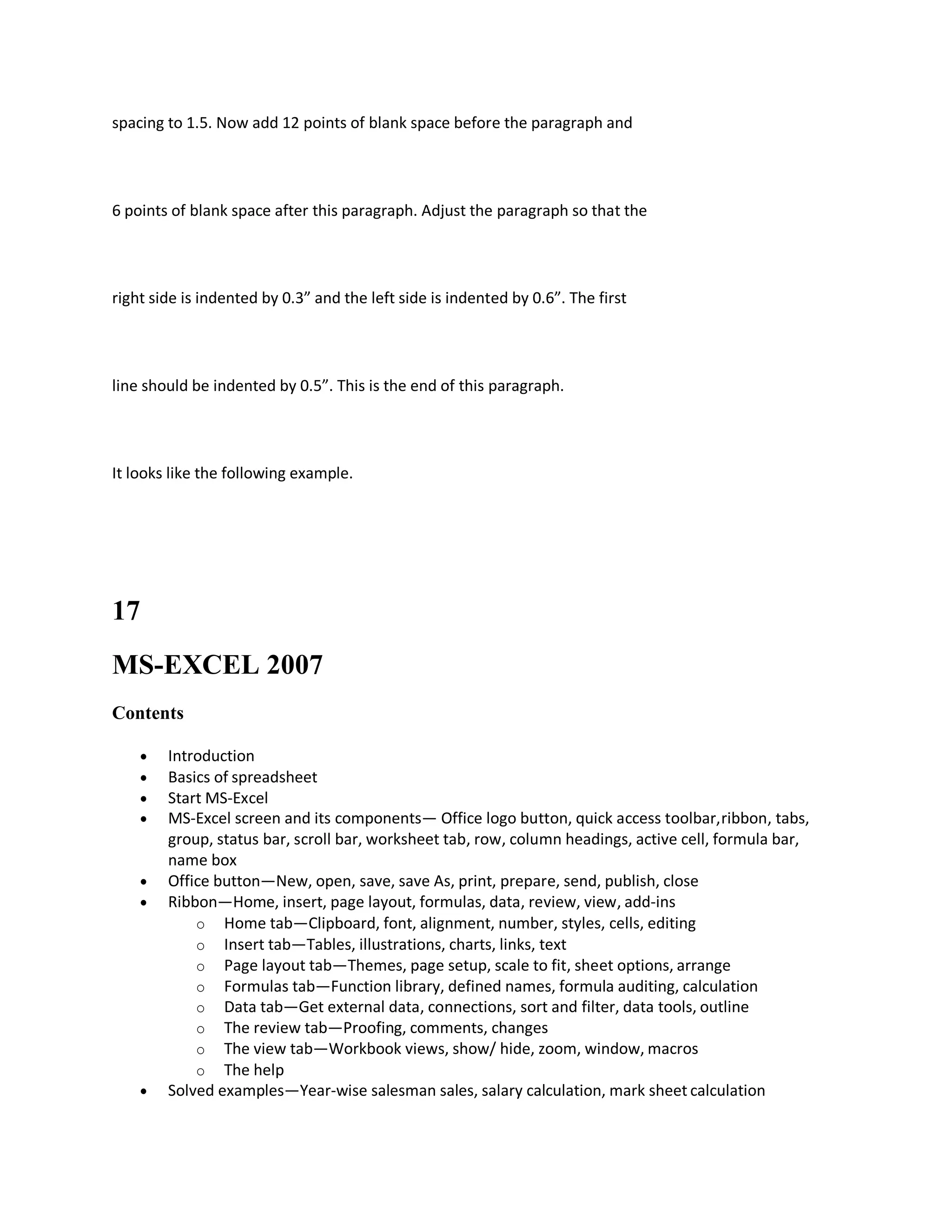 spacing to 1.5. Now add 12 points of blank space before the paragraph and
6 points of blank space after this paragraph. Adjust the paragraph so that the
right side is indented by 0.3” and the left side is indented by 0.6”. The first
line should be indented by 0.5”. This is the end of this paragraph.
It looks like the following example.
17
MS-EXCEL 2007
Contents
 Introduction
 Basics of spreadsheet
 Start MS-Excel
 MS-Excel screen and its components— Office logo button, quick access toolbar,ribbon, tabs,
group, status bar, scroll bar, worksheet tab, row, column headings, active cell, formula bar,
name box
 Office button—New, open, save, save As, print, prepare, send, publish, close
 Ribbon—Home, insert, page layout, formulas, data, review, view, add-ins
o Home tab—Clipboard, font, alignment, number, styles, cells, editing
o Insert tab—Tables, illustrations, charts, links, text
o Page layout tab—Themes, page setup, scale to fit, sheet options, arrange
o Formulas tab—Function library, defined names, formula auditing, calculation
o Data tab—Get external data, connections, sort and filter, data tools, outline
o The review tab—Proofing, comments, changes
o The view tab—Workbook views, show/ hide, zoom, window, macros
o The help
 Solved examples—Year-wise salesman sales, salary calculation, mark sheet calculation
 