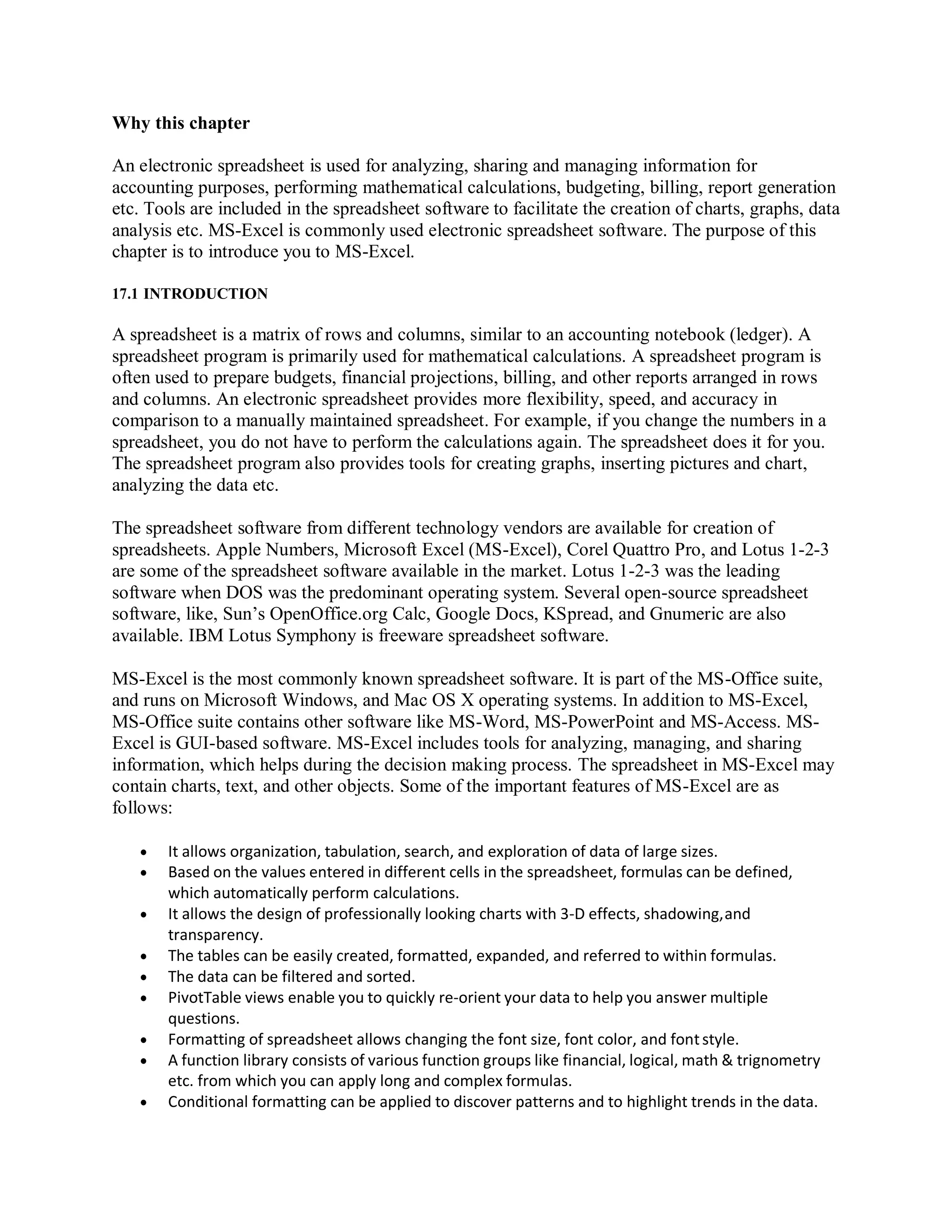 Why this chapter
An electronic spreadsheet is used for analyzing, sharing and managing information for
accounting purposes, performing mathematical calculations, budgeting, billing, report generation
etc. Tools are included in the spreadsheet software to facilitate the creation of charts, graphs, data
analysis etc. MS-Excel is commonly used electronic spreadsheet software. The purpose of this
chapter is to introduce you to MS-Excel.
17.1 INTRODUCTION
A spreadsheet is a matrix of rows and columns, similar to an accounting notebook (ledger). A
spreadsheet program is primarily used for mathematical calculations. A spreadsheet program is
often used to prepare budgets, financial projections, billing, and other reports arranged in rows
and columns. An electronic spreadsheet provides more flexibility, speed, and accuracy in
comparison to a manually maintained spreadsheet. For example, if you change the numbers in a
spreadsheet, you do not have to perform the calculations again. The spreadsheet does it for you.
The spreadsheet program also provides tools for creating graphs, inserting pictures and chart,
analyzing the data etc.
The spreadsheet software from different technology vendors are available for creation of
spreadsheets. Apple Numbers, Microsoft Excel (MS-Excel), Corel Quattro Pro, and Lotus 1-2-3
are some of the spreadsheet software available in the market. Lotus 1-2-3 was the leading
software when DOS was the predominant operating system. Several open-source spreadsheet
software, like, Sun’s OpenOffice.org Calc, Google Docs, KSpread, and Gnumeric are also
available. IBM Lotus Symphony is freeware spreadsheet software.
MS-Excel is the most commonly known spreadsheet software. It is part of the MS-Office suite,
and runs on Microsoft Windows, and Mac OS X operating systems. In addition to MS-Excel,
MS-Office suite contains other software like MS-Word, MS-PowerPoint and MS-Access. MS-
Excel is GUI-based software. MS-Excel includes tools for analyzing, managing, and sharing
information, which helps during the decision making process. The spreadsheet in MS-Excel may
contain charts, text, and other objects. Some of the important features of MS-Excel are as
follows:
 It allows organization, tabulation, search, and exploration of data of large sizes.
 Based on the values entered in different cells in the spreadsheet, formulas can be defined,
which automatically perform calculations.
 It allows the design of professionally looking charts with 3-D effects, shadowing,and
transparency.
 The tables can be easily created, formatted, expanded, and referred to within formulas.
 The data can be filtered and sorted.
 PivotTable views enable you to quickly re-orient your data to help you answer multiple
questions.
 Formatting of spreadsheet allows changing the font size, font color, and fontstyle.
 A function library consists of various function groups like financial, logical, math & trignometry
etc. from which you can apply long and complex formulas.
 Conditional formatting can be applied to discover patterns and to highlight trends in the data.
 