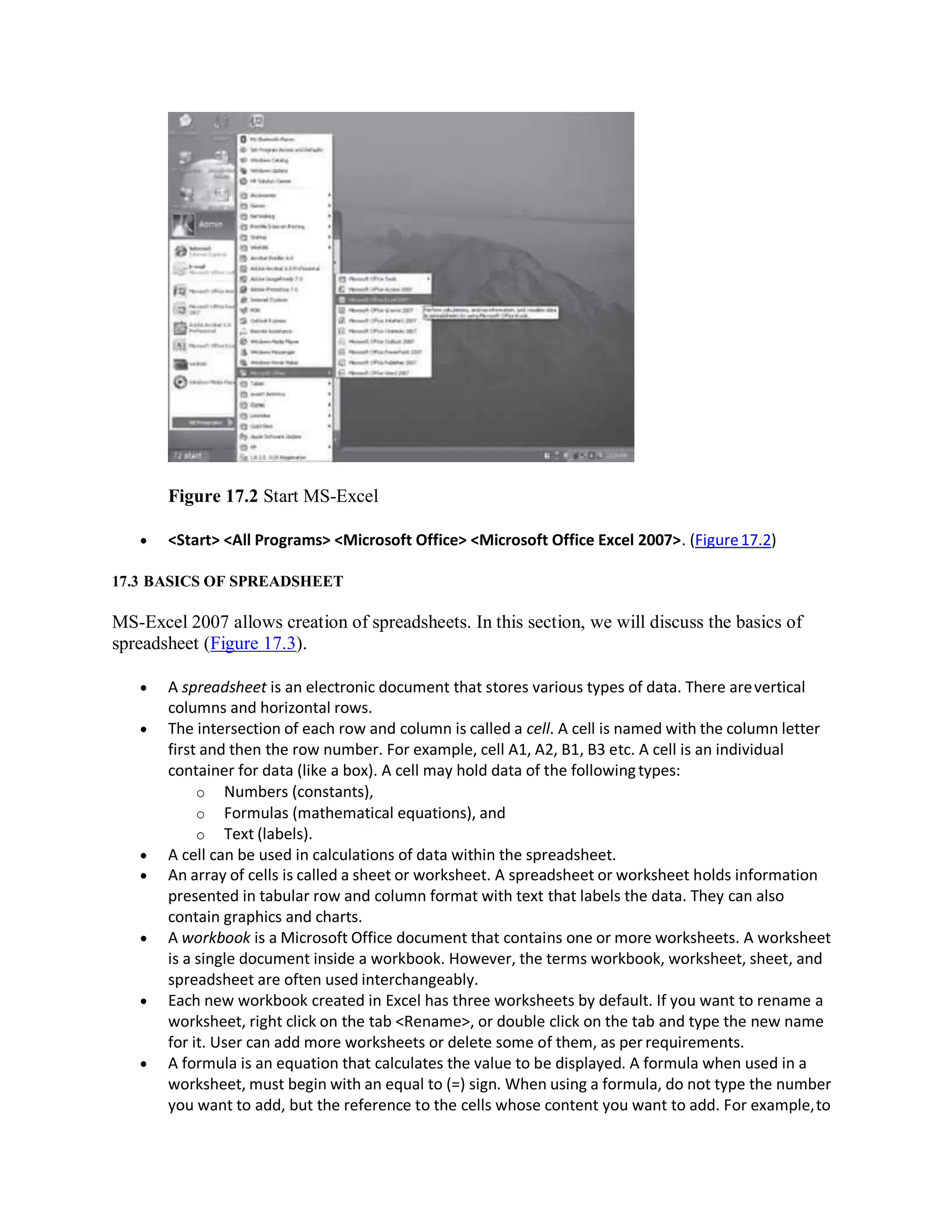 Figure 17.2 Start MS-Excel
 <Start> <All Programs> <Microsoft Office> <Microsoft Office Excel 2007>. (Figure17.2)
17.3 BASICS OF SPREADSHEET
MS-Excel 2007 allows creation of spreadsheets. In this section, we will discuss the basics of
spreadsheet (Figure 17.3).
 A spreadsheet is an electronic document that stores various types of data. There arevertical
columns and horizontal rows.
 The intersection of each row and column is called a cell. A cell is named with the column letter
first and then the row number. For example, cell A1, A2, B1, B3 etc. A cell is an individual
container for data (like a box). A cell may hold data of the followingtypes:
o Numbers (constants),
o Formulas (mathematical equations), and
o Text (labels).
 A cell can be used in calculations of data within the spreadsheet.
 An array of cells is called a sheet or worksheet. A spreadsheet or worksheet holds information
presented in tabular row and column format with text that labels the data. They can also
contain graphics and charts.
 A workbook is a Microsoft Office document that contains one or more worksheets. A worksheet
is a single document inside a workbook. However, the terms workbook, worksheet, sheet, and
spreadsheet are often used interchangeably.
 Each new workbook created in Excel has three worksheets by default. If you want to rename a
worksheet, right click on the tab <Rename>, or double click on the tab and type the new name
for it. User can add more worksheets or delete some of them, as perrequirements.
 A formula is an equation that calculates the value to be displayed. A formula when used in a
worksheet, must begin with an equal to (=) sign. When using a formula, do not type the number
you want to add, but the reference to the cells whose content you want to add. For example,to
 