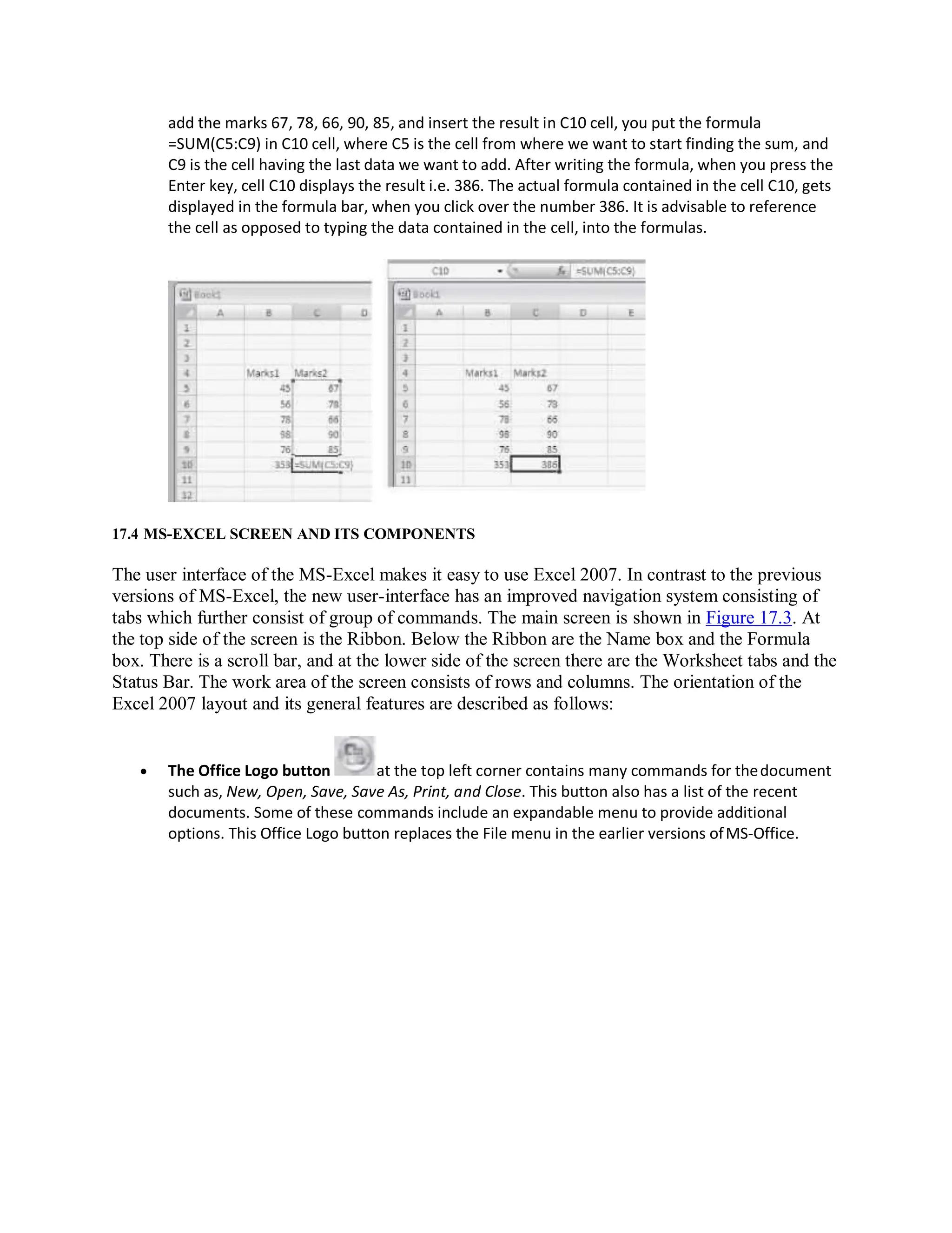 add the marks 67, 78, 66, 90, 85, and insert the result in C10 cell, you put the formula
=SUM(C5:C9) in C10 cell, where C5 is the cell from where we want to start finding the sum, and
C9 is the cell having the last data we want to add. After writing the formula, when you press the
Enter key, cell C10 displays the result i.e. 386. The actual formula contained in the cell C10, gets
displayed in the formula bar, when you click over the number 386. It is advisable to reference
the cell as opposed to typing the data contained in the cell, into the formulas.
17.4 MS-EXCEL SCREEN AND ITS COMPONENTS
The user interface of the MS-Excel makes it easy to use Excel 2007. In contrast to the previous
versions of MS-Excel, the new user-interface has an improved navigation system consisting of
tabs which further consist of group of commands. The main screen is shown in Figure 17.3. At
the top side of the screen is the Ribbon. Below the Ribbon are the Name box and the Formula
box. There is a scroll bar, and at the lower side of the screen there are the Worksheet tabs and the
Status Bar. The work area of the screen consists of rows and columns. The orientation of the
Excel 2007 layout and its general features are described as follows:
 The Office Logo button at the top left corner contains many commands for thedocument
such as, New, Open, Save, Save As, Print, and Close. This button also has a list of the recent
documents. Some of these commands include an expandable menu to provide additional
options. This Office Logo button replaces the File menu in the earlier versions ofMS-Office.
 