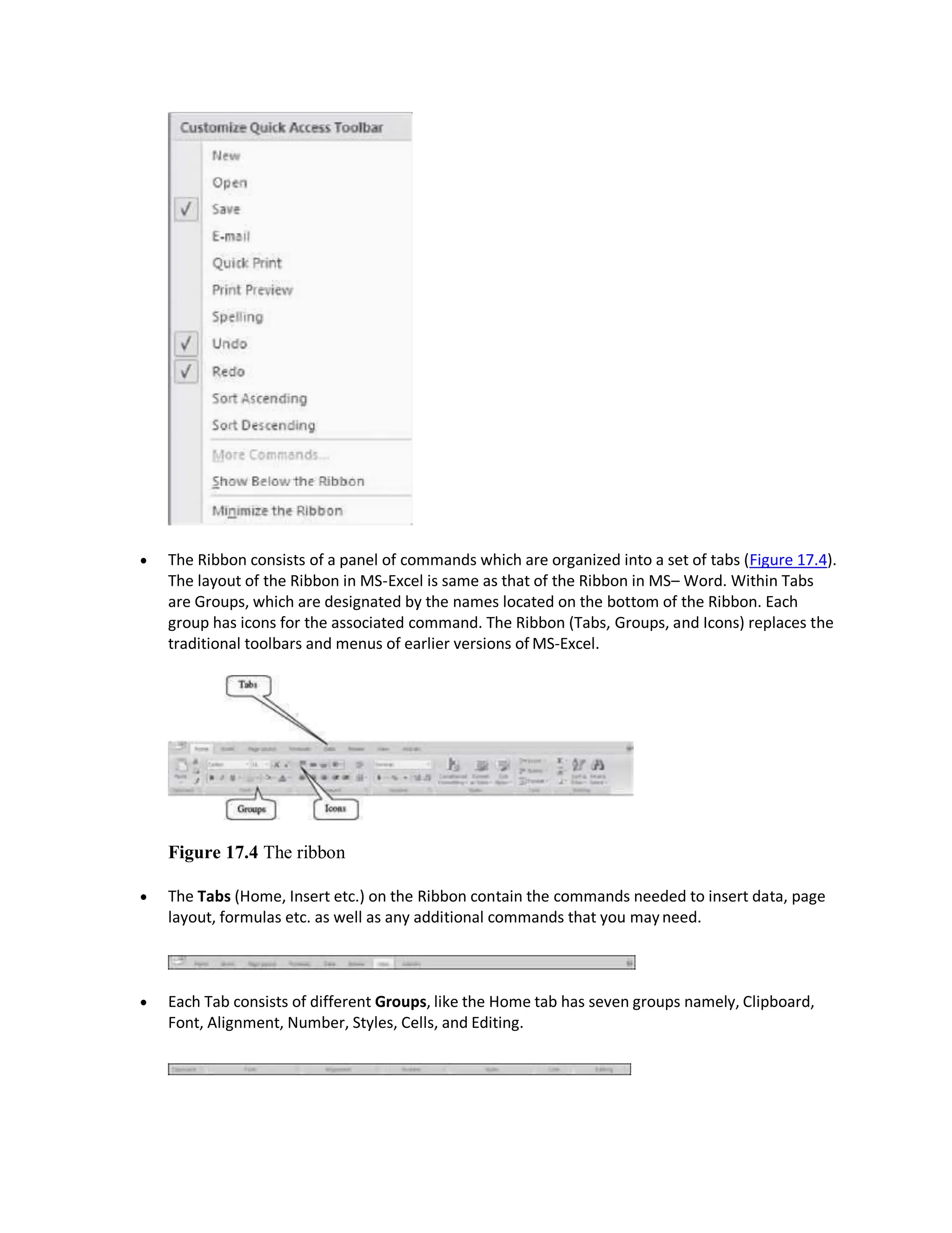  The Ribbon consists of a panel of commands which are organized into a set of tabs (Figure 17.4).
The layout of the Ribbon in MS-Excel is same as that of the Ribbon in MS– Word. Within Tabs
are Groups, which are designated by the names located on the bottom of the Ribbon. Each
group has icons for the associated command. The Ribbon (Tabs, Groups, and Icons) replaces the
traditional toolbars and menus of earlier versions of MS-Excel.
Figure 17.4 The ribbon
 The Tabs (Home, Insert etc.) on the Ribbon contain the commands needed to insert data, page
layout, formulas etc. as well as any additional commands that you mayneed.
 Each Tab consists of different Groups, like the Home tab has seven groups namely, Clipboard,
Font, Alignment, Number, Styles, Cells, and Editing.
 