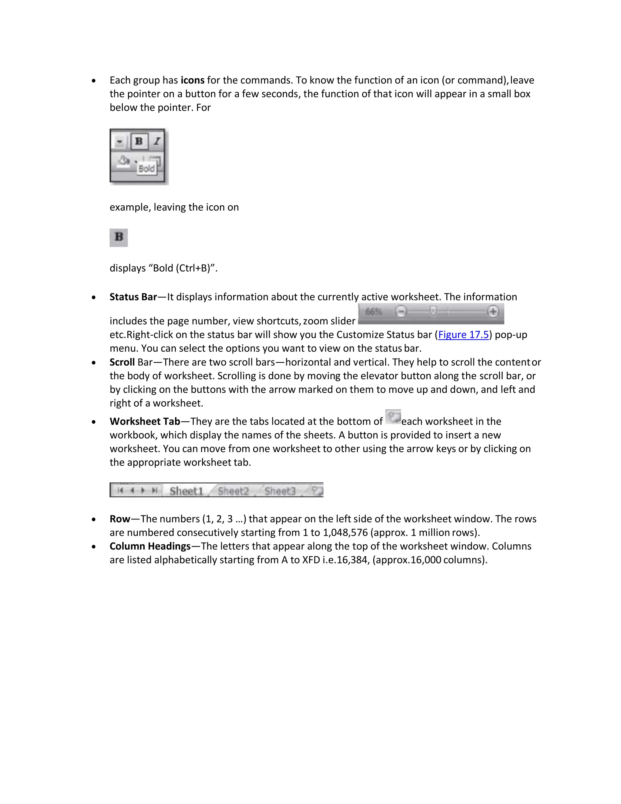  Each group has icons for the commands. To know the function of an icon (or command),leave
the pointer on a button for a few seconds, the function of that icon will appear in a small box
below the pointer. For
example, leaving the icon on
displays “Bold (Ctrl+B)”.
 Status Bar—It displays information about the currently active worksheet. The information
includes the page number, view shortcuts,zoom slider
etc.Right-click on the status bar will show you the Customize Status bar (Figure 17.5) pop-up
menu. You can select the options you want to view on the status bar.
 Scroll Bar—There are two scroll bars—horizontal and vertical. They help to scroll the contentor
the body of worksheet. Scrolling is done by moving the elevator button along the scroll bar, or
by clicking on the buttons with the arrow marked on them to move up and down, and left and
right of a worksheet.
 Worksheet Tab—They are the tabs located at the bottom of each worksheet in the
workbook, which display the names of the sheets. A button is provided to insert a new
worksheet. You can move from one worksheet to other using the arrow keys or by clicking on
the appropriate worksheet tab.
 Row—The numbers (1, 2, 3 …) that appear on the left side of the worksheet window. The rows
are numbered consecutively starting from 1 to 1,048,576 (approx. 1 million rows).
 Column Headings—The letters that appear along the top of the worksheet window. Columns
are listed alphabetically starting from A to XFD i.e.16,384, (approx.16,000 columns).
 