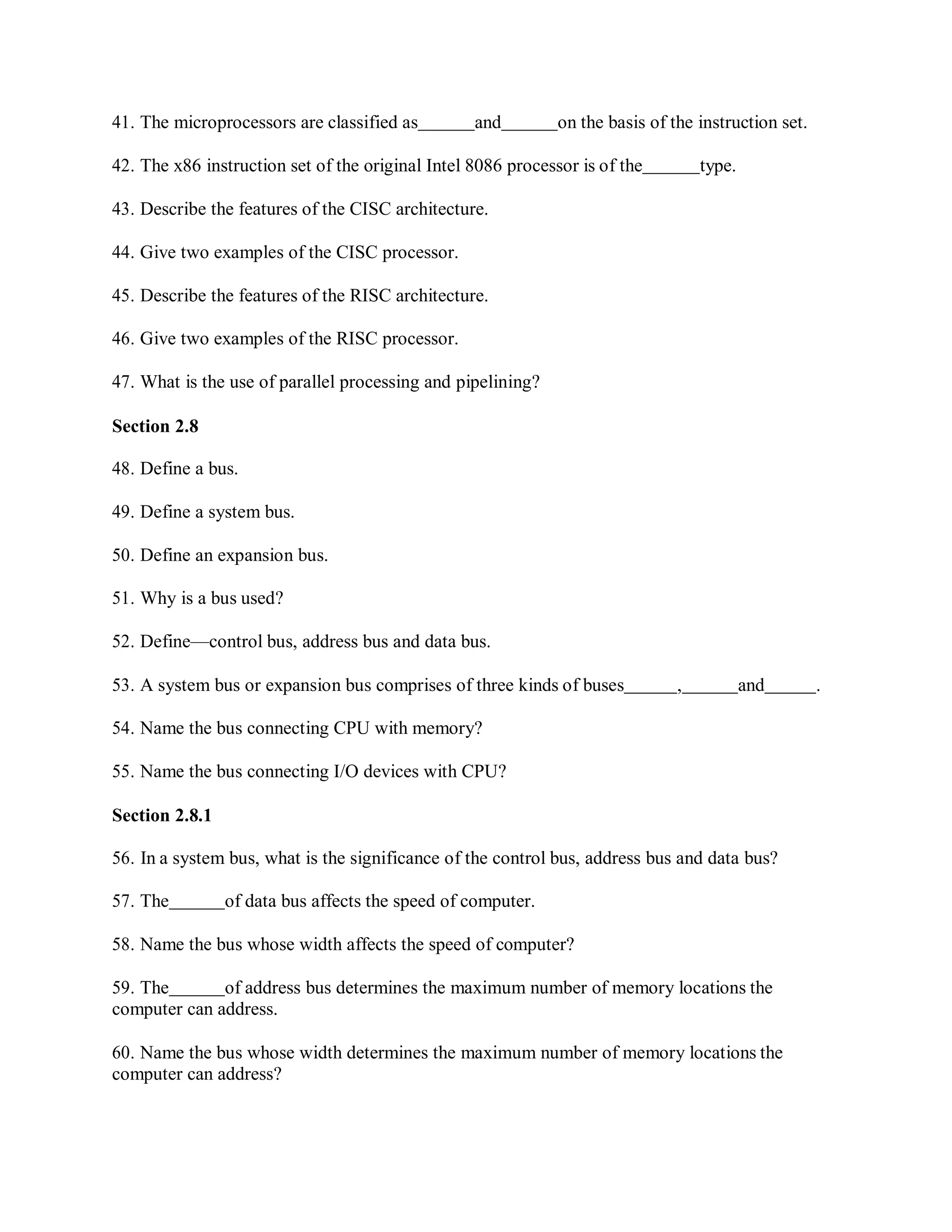 41. The microprocessors are classified as and on the basis of the instruction set.
42. The x86 instruction set of the original Intel 8086 processor is of the type.
43. Describe the features of the CISC architecture.
44. Give two examples of the CISC processor.
45. Describe the features of the RISC architecture.
46. Give two examples of the RISC processor.
47. What is the use of parallel processing and pipelining?
Section 2.8
48. Define a bus.
49. Define a system bus.
50. Define an expansion bus.
51. Why is a bus used?
52. Define—control bus, address bus and data bus.
53. A system bus or expansion bus comprises of three kinds of buses , and .
54. Name the bus connecting CPU with memory?
55. Name the bus connecting I/O devices with CPU?
Section 2.8.1
56. In a system bus, what is the significance of the control bus, address bus and data bus?
57. The of data bus affects the speed of computer.
58. Name the bus whose width affects the speed of computer?
59. The of address bus determines the maximum number of memory locations the
computer can address.
60. Name the bus whose width determines the maximum number of memory locations the
computer can address?
 