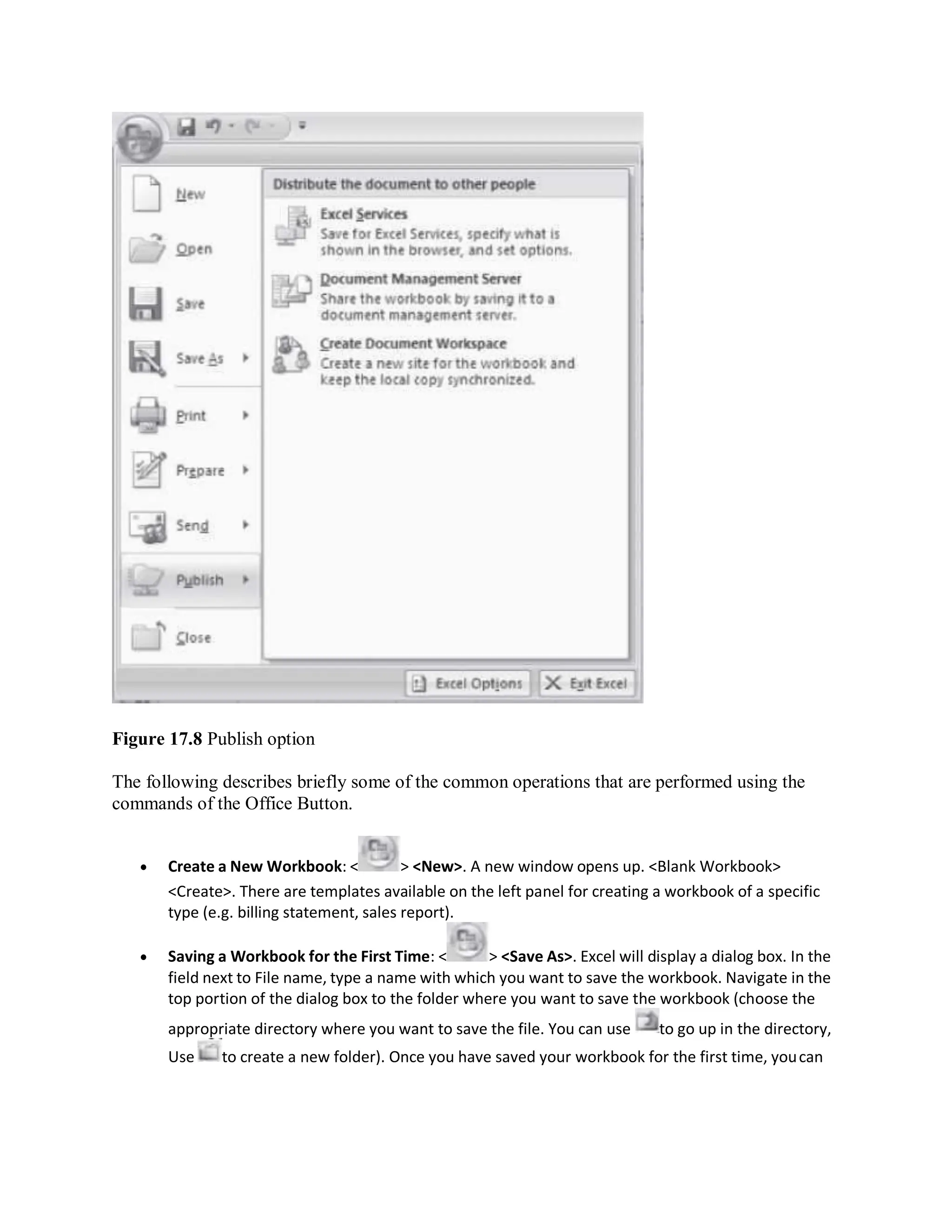 Figure 17.8 Publish option
The following describes briefly some of the common operations that are performed using the
commands of the Office Button.
 Create a New Workbook: < > <New>. A new window opens up. <Blank Workbook>
<Create>. There are templates available on the left panel for creating a workbook of a specific
type (e.g. billing statement, sales report).
 Saving a Workbook for the First Time: < > <Save As>. Excel will display a dialog box. In the
field next to File name, type a name with which you want to save the workbook. Navigate in the
top portion of the dialog box to the folder where you want to save the workbook (choose the
appropriate directory where you want to save the file. You can use to go up in the directory,
Use to create a new folder). Once you have saved your workbook for the first time, youcan
 