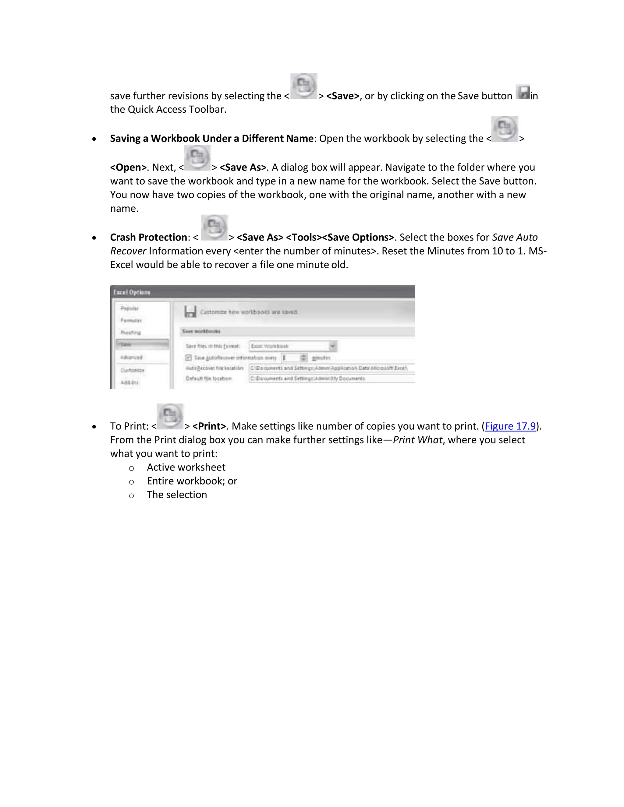 save further revisions by selecting the < > <Save>, or by clicking on the Save button in
the Quick Access Toolbar.
 Saving a Workbook Under a Different Name: Open the workbook by selecting the < >
<Open>. Next, < > <Save As>. A dialog box will appear. Navigate to the folder where you
want to save the workbook and type in a new name for the workbook. Select the Save button.
You now have two copies of the workbook, one with the original name, another with a new
name.
 Crash Protection: < > <Save As> <Tools><Save Options>. Select the boxes for Save Auto
Recover Information every <enter the number of minutes>. Reset the Minutes from 10 to 1. MS-
Excel would be able to recover a file one minute old.
 To Print: < > <Print>. Make settings like number of copies you want to print. (Figure 17.9).
From the Print dialog box you can make further settings like—Print What, where you select
what you want to print:
o Active worksheet
o Entire workbook; or
o The selection
 