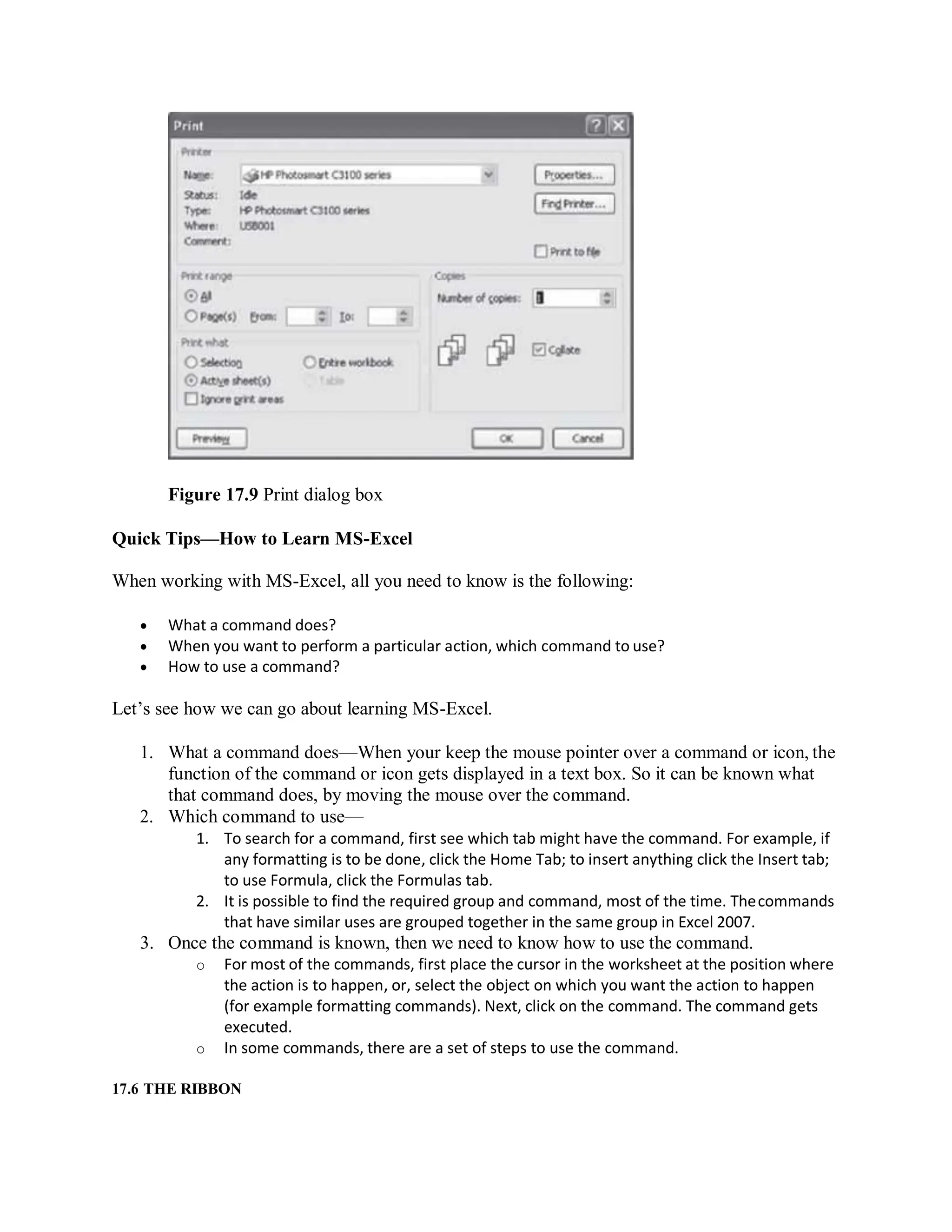 Figure 17.9 Print dialog box
Quick Tips—How to Learn MS-Excel
When working with MS-Excel, all you need to know is the following:
 What a command does?
 When you want to perform a particular action, which command to use?
 How to use a command?
Let’s see how we can go about learning MS-Excel.
1. What a command does—When your keep the mouse pointer over a command or icon, the
function of the command or icon gets displayed in a text box. So it can be known what
that command does, by moving the mouse over the command.
2. Which command to use—
1. To search for a command, first see which tab might have the command. For example, if
any formatting is to be done, click the Home Tab; to insert anything click the Insert tab;
to use Formula, click the Formulas tab.
2. It is possible to find the required group and command, most of the time. Thecommands
that have similar uses are grouped together in the same group in Excel 2007.
3. Once the command is known, then we need to know how to use the command.
o For most of the commands, first place the cursor in the worksheet at the position where
the action is to happen, or, select the object on which you want the action to happen
(for example formatting commands). Next, click on the command. The command gets
executed.
o In some commands, there are a set of steps to use the command.
17.6 THE RIBBON
 