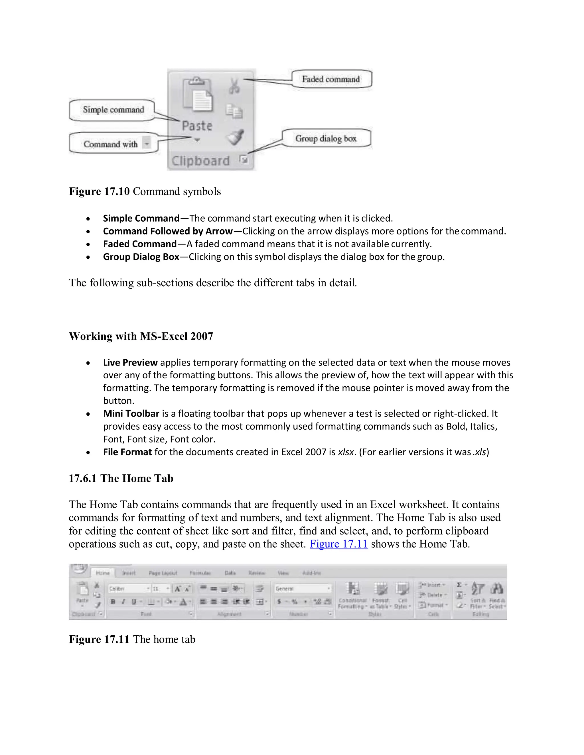 Figure 17.10 Command symbols
 Simple Command—The command start executing when it is clicked.
 Command Followed by Arrow—Clicking on the arrow displays more options for thecommand.
 Faded Command—A faded command means that it is not available currently.
 Group Dialog Box—Clicking on this symbol displays the dialog box for the group.
The following sub-sections describe the different tabs in detail.
Working with MS-Excel 2007
 Live Preview applies temporary formatting on the selected data or text when the mouse moves
over any of the formatting buttons. This allows the preview of, how the text will appear with this
formatting. The temporary formatting is removed if the mouse pointer is moved away from the
button.
 Mini Toolbar is a floating toolbar that pops up whenever a test is selected or right-clicked. It
provides easy access to the most commonly used formatting commands such as Bold, Italics,
Font, Font size, Font color.
 File Format for the documents created in Excel 2007 is xlsx. (For earlier versions it was.xls)
17.6.1 The Home Tab
The Home Tab contains commands that are frequently used in an Excel worksheet. It contains
commands for formatting of text and numbers, and text alignment. The Home Tab is also used
for editing the content of sheet like sort and filter, find and select, and, to perform clipboard
operations such as cut, copy, and paste on the sheet. Figure 17.11 shows the Home Tab.
Figure 17.11 The home tab
 