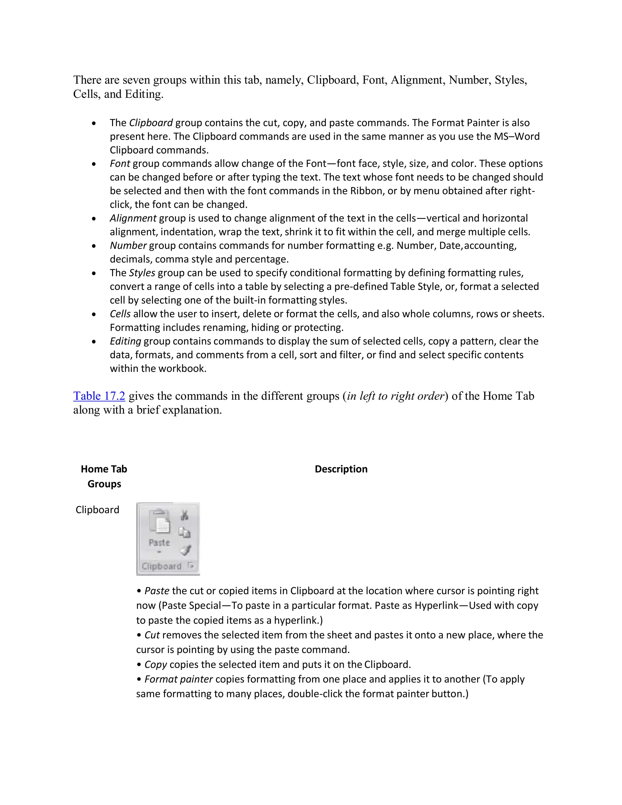 There are seven groups within this tab, namely, Clipboard, Font, Alignment, Number, Styles,
Cells, and Editing.
 The Clipboard group contains the cut, copy, and paste commands. The Format Painter is also
present here. The Clipboard commands are used in the same manner as you use the MS–Word
Clipboard commands.
 Font group commands allow change of the Font—font face, style, size, and color. These options
can be changed before or after typing the text. The text whose font needs to be changed should
be selected and then with the font commands in the Ribbon, or by menu obtained after right-
click, the font can be changed.
 Alignment group is used to change alignment of the text in the cells—vertical and horizontal
alignment, indentation, wrap the text, shrink it to fit within the cell, and merge multiple cells.
 Number group contains commands for number formatting e.g. Number, Date,accounting,
decimals, comma style and percentage.
 The Styles group can be used to specify conditional formatting by defining formatting rules,
convert a range of cells into a table by selecting a pre-defined Table Style, or, format a selected
cell by selecting one of the built-in formatting styles.
 Cells allow the user to insert, delete or format the cells, and also whole columns, rows or sheets.
Formatting includes renaming, hiding or protecting.
 Editing group contains commands to display the sum of selected cells, copy a pattern, clear the
data, formats, and comments from a cell, sort and filter, or find and select specific contents
within the workbook.
Table 17.2 gives the commands in the different groups (in left to right order) of the Home Tab
along with a brief explanation.
Home Tab
Groups
Clipboard
Description
• Paste the cut or copied items in Clipboard at the location where cursor is pointing right
now (Paste Special—To paste in a particular format. Paste as Hyperlink—Used with copy
to paste the copied items as a hyperlink.)
• Cut removes the selected item from the sheet and pastes it onto a new place, where the
cursor is pointing by using the paste command.
• Copy copies the selected item and puts it on the Clipboard.
• Format painter copies formatting from one place and applies it to another (To apply
same formatting to many places, double-click the format painter button.)
 