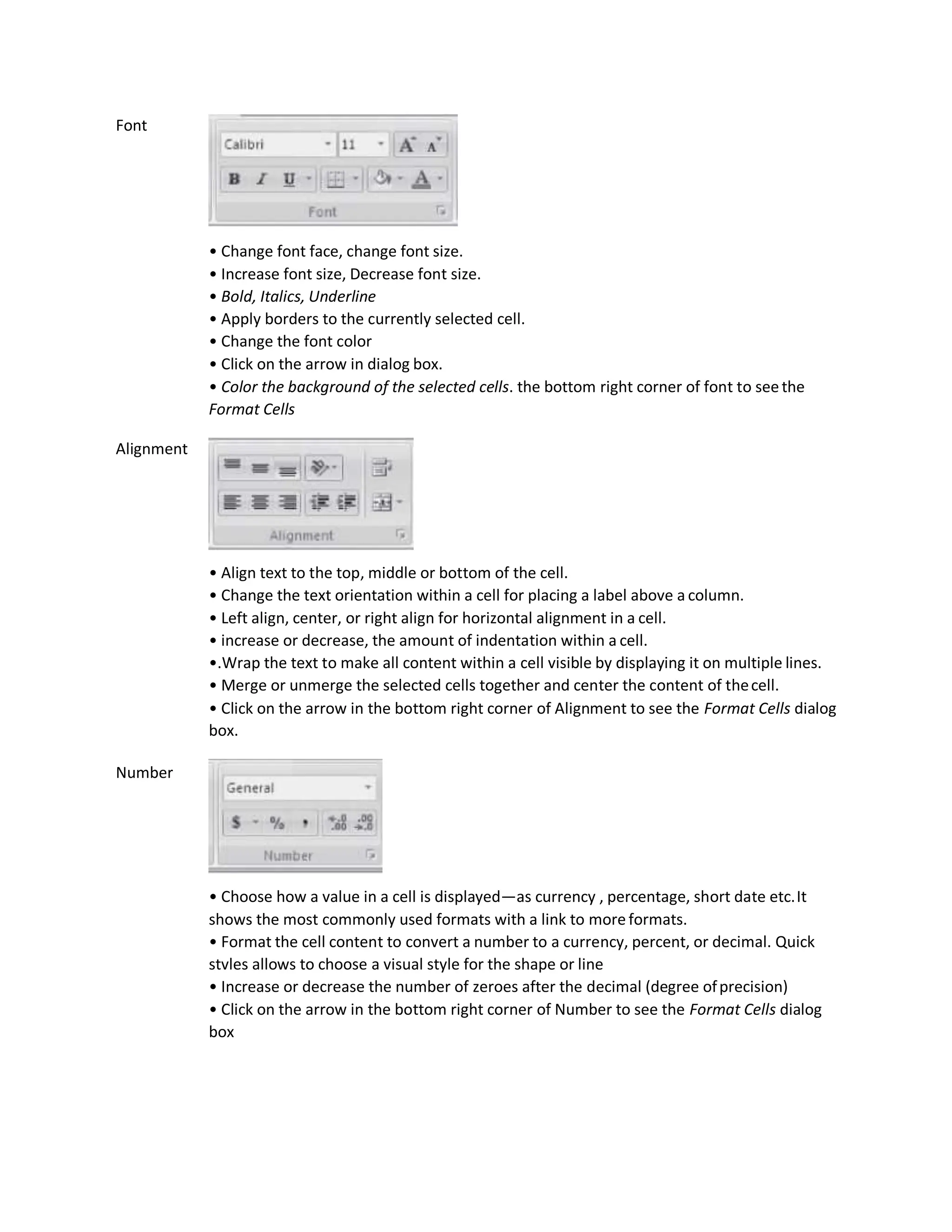 Font
Alignment
Number
• Change font face, change font size.
• Increase font size, Decrease font size.
• Bold, Italics, Underline
• Apply borders to the currently selected cell.
• Change the font color
• Click on the arrow in dialog box.
• Color the background of the selected cells. the bottom right corner of font to seethe
Format Cells
• Align text to the top, middle or bottom of the cell.
• Change the text orientation within a cell for placing a label above a column.
• Left align, center, or right align for horizontal alignment in a cell.
• increase or decrease, the amount of indentation within a cell.
•.Wrap the text to make all content within a cell visible by displaying it on multiple lines.
• Merge or unmerge the selected cells together and center the content of thecell.
• Click on the arrow in the bottom right corner of Alignment to see the Format Cells dialog
box.
• Choose how a value in a cell is displayed—as currency , percentage, short date etc.It
shows the most commonly used formats with a link to more formats.
• Format the cell content to convert a number to a currency, percent, or decimal. Quick
stvles allows to choose a visual style for the shape or line
• Increase or decrease the number of zeroes after the decimal (degree ofprecision)
• Click on the arrow in the bottom right corner of Number to see the Format Cells dialog
box
 