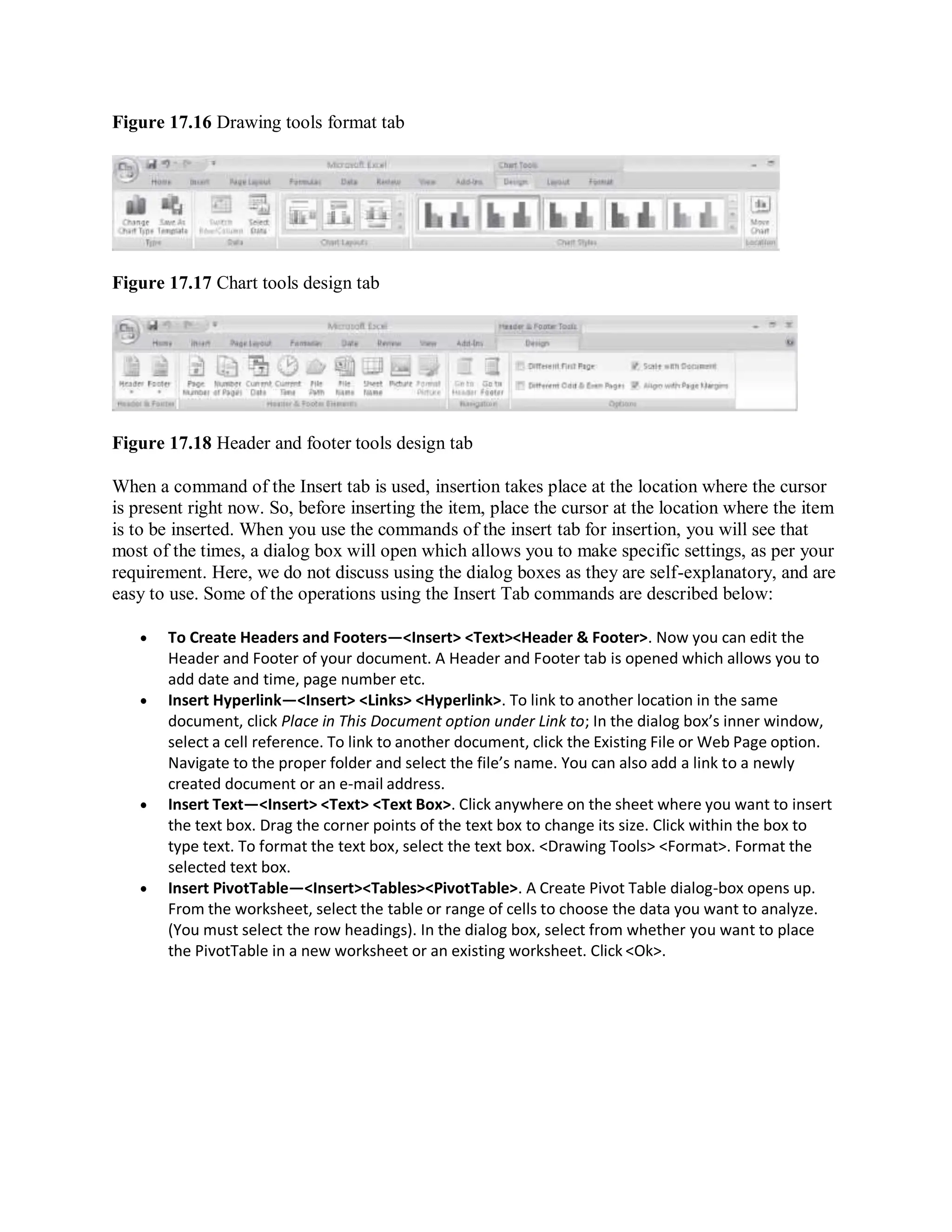 Figure 17.16 Drawing tools format tab
Figure 17.17 Chart tools design tab
Figure 17.18 Header and footer tools design tab
When a command of the Insert tab is used, insertion takes place at the location where the cursor
is present right now. So, before inserting the item, place the cursor at the location where the item
is to be inserted. When you use the commands of the insert tab for insertion, you will see that
most of the times, a dialog box will open which allows you to make specific settings, as per your
requirement. Here, we do not discuss using the dialog boxes as they are self-explanatory, and are
easy to use. Some of the operations using the Insert Tab commands are described below:
 To Create Headers and Footers—<Insert> <Text><Header & Footer>. Now you can edit the
Header and Footer of your document. A Header and Footer tab is opened which allows you to
add date and time, page number etc.
 Insert Hyperlink—<Insert> <Links> <Hyperlink>. To link to another location in the same
document, click Place in This Document option under Link to; In the dialog box’s inner window,
select a cell reference. To link to another document, click the Existing File or Web Page option.
Navigate to the proper folder and select the file’s name. You can also add a link to a newly
created document or an e-mail address.
 Insert Text—<Insert> <Text> <Text Box>. Click anywhere on the sheet where you want to insert
the text box. Drag the corner points of the text box to change its size. Click within the box to
type text. To format the text box, select the text box. <Drawing Tools> <Format>. Format the
selected text box.
 Insert PivotTable—<Insert><Tables><PivotTable>. A Create Pivot Table dialog-box opens up.
From the worksheet, select the table or range of cells to choose the data you want to analyze.
(You must select the row headings). In the dialog box, select from whether you want to place
the PivotTable in a new worksheet or an existing worksheet. Click <Ok>.
 