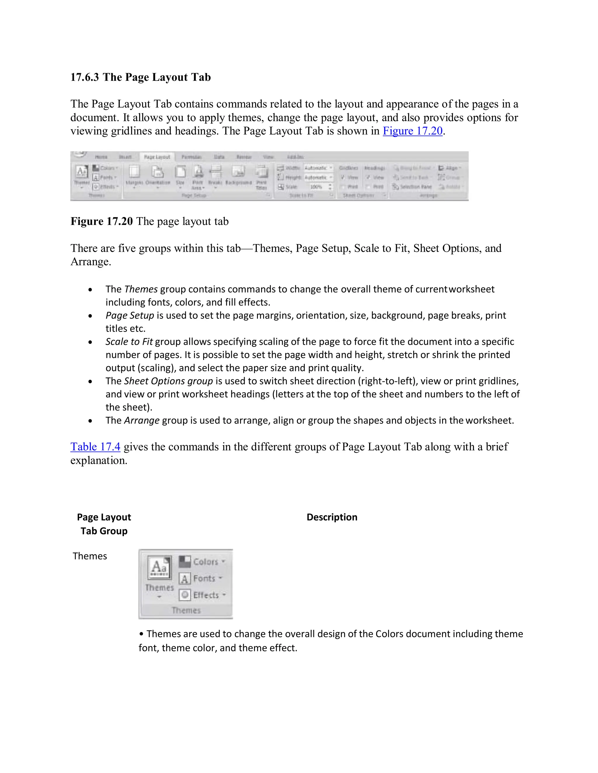 17.6.3 The Page Layout Tab
The Page Layout Tab contains commands related to the layout and appearance of the pages in a
document. It allows you to apply themes, change the page layout, and also provides options for
viewing gridlines and headings. The Page Layout Tab is shown in Figure 17.20.
Figure 17.20 The page layout tab
There are five groups within this tab—Themes, Page Setup, Scale to Fit, Sheet Options, and
Arrange.
 The Themes group contains commands to change the overall theme of currentworksheet
including fonts, colors, and fill effects.
 Page Setup is used to set the page margins, orientation, size, background, page breaks, print
titles etc.
 Scale to Fit group allows specifying scaling of the page to force fit the document into a specific
number of pages. It is possible to set the page width and height, stretch or shrink the printed
output (scaling), and select the paper size and print quality.
 The Sheet Options group is used to switch sheet direction (right-to-left), view or print gridlines,
and view or print worksheet headings (letters at the top of the sheet and numbers to the left of
the sheet).
 The Arrange group is used to arrange, align or group the shapes and objects in the worksheet.
Table 17.4 gives the commands in the different groups of Page Layout Tab along with a brief
explanation.
Page Layout
Tab Group
Themes
Description
• Themes are used to change the overall design of the Colors document including theme
font, theme color, and theme effect.
 