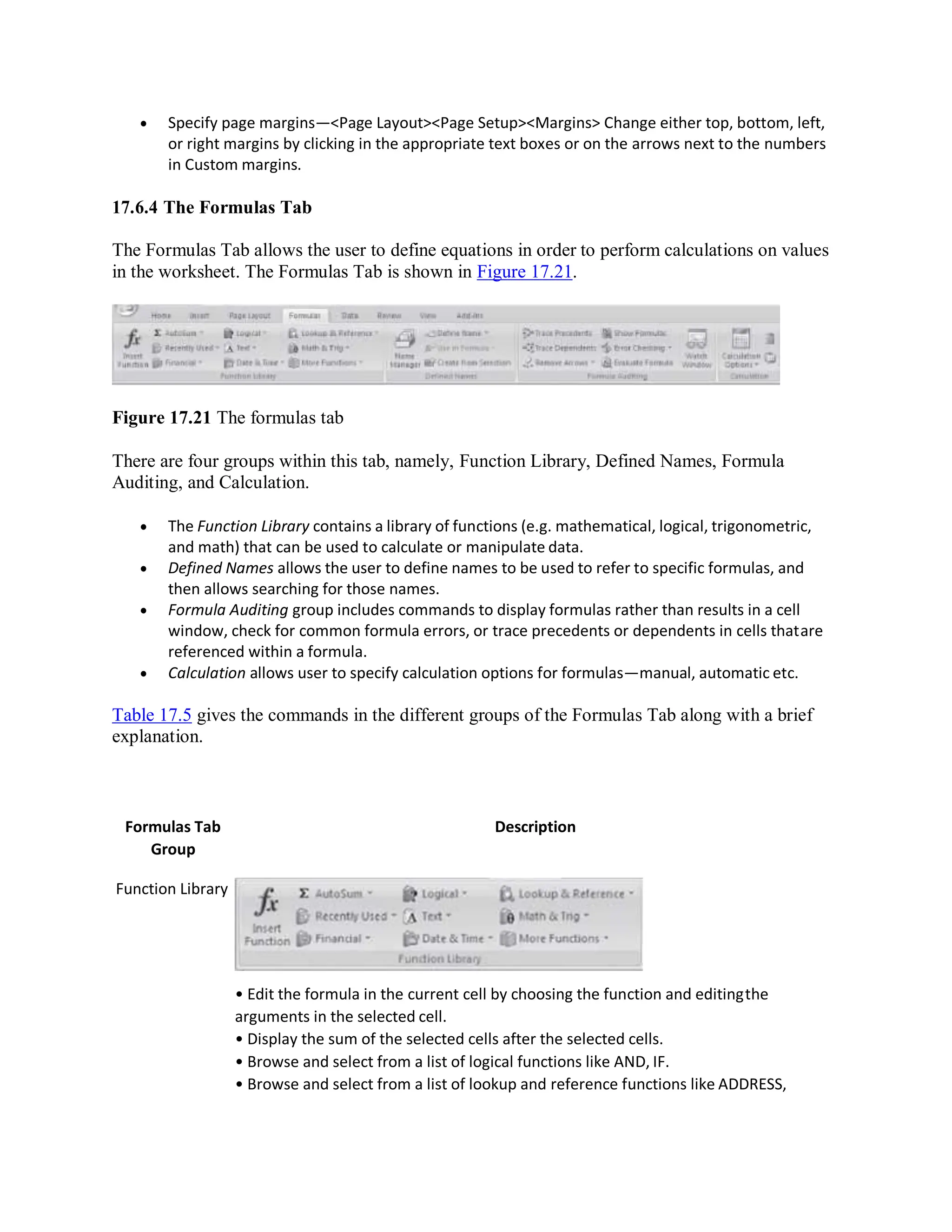  Specify page margins—<Page Layout><Page Setup><Margins> Change either top, bottom, left,
or right margins by clicking in the appropriate text boxes or on the arrows next to the numbers
in Custom margins.
17.6.4 The Formulas Tab
The Formulas Tab allows the user to define equations in order to perform calculations on values
in the worksheet. The Formulas Tab is shown in Figure 17.21.
Figure 17.21 The formulas tab
There are four groups within this tab, namely, Function Library, Defined Names, Formula
Auditing, and Calculation.
 The Function Library contains a library of functions (e.g. mathematical, logical, trigonometric,
and math) that can be used to calculate or manipulate data.
 Defined Names allows the user to define names to be used to refer to specific formulas, and
then allows searching for those names.
 Formula Auditing group includes commands to display formulas rather than results in a cell
window, check for common formula errors, or trace precedents or dependents in cells thatare
referenced within a formula.
 Calculation allows user to specify calculation options for formulas—manual, automatic etc.
Table 17.5 gives the commands in the different groups of the Formulas Tab along with a brief
explanation.
Formulas Tab
Group
Function Library
Description
• Edit the formula in the current cell by choosing the function and editingthe
arguments in the selected cell.
• Display the sum of the selected cells after the selected cells.
• Browse and select from a list of logical functions like AND, IF.
• Browse and select from a list of lookup and reference functions like ADDRESS,
 