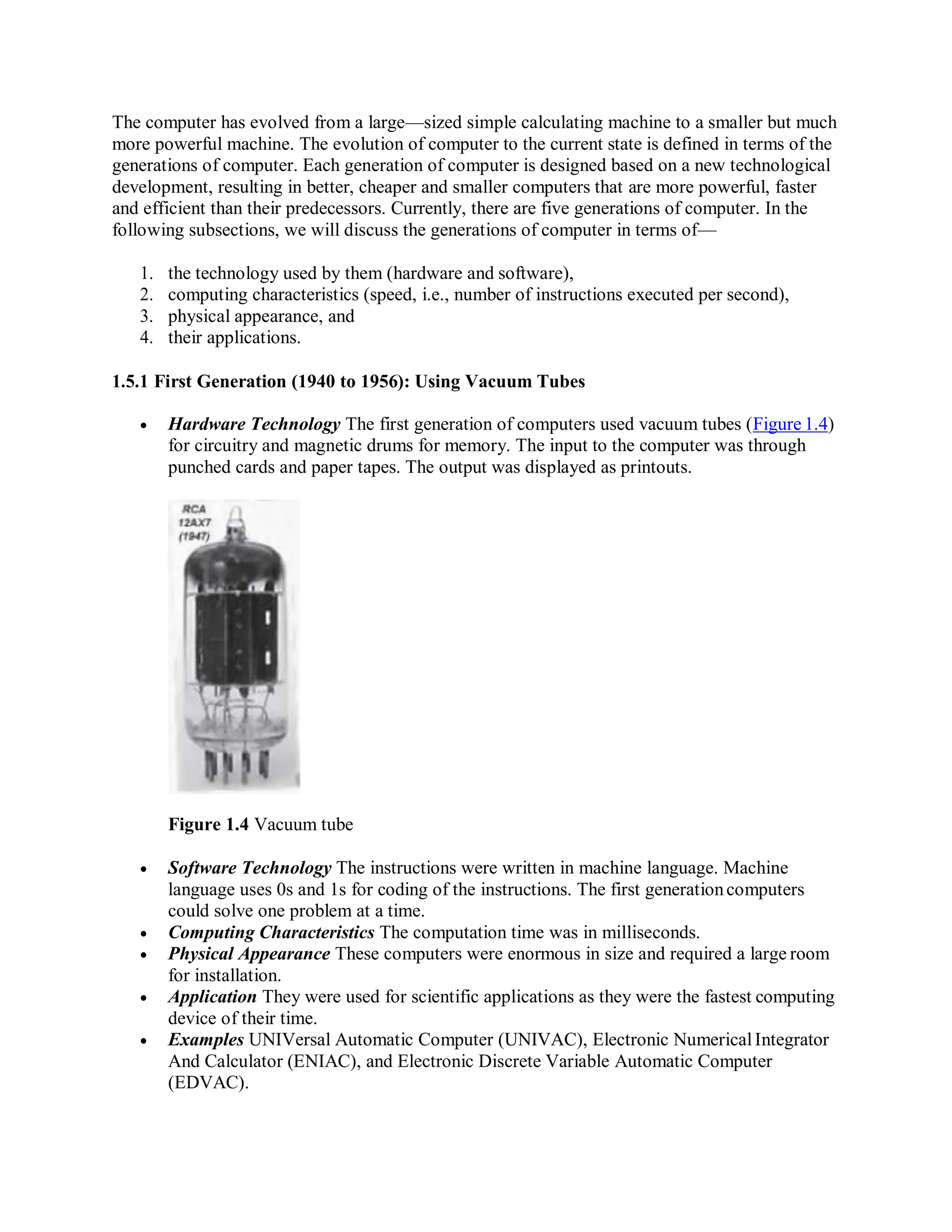 The computer has evolved from a large—sized simple calculating machine to a smaller but much
more powerful machine. The evolution of computer to the current state is defined in terms of the
generations of computer. Each generation of computer is designed based on a new technological
development, resulting in better, cheaper and smaller computers that are more powerful, faster
and efficient than their predecessors. Currently, there are five generations of computer. In the
following subsections, we will discuss the generations of computer in terms of—
1. the technology used by them (hardware and software),
2. computing characteristics (speed, i.e., number of instructions executed per second),
3. physical appearance, and
4. their applications.
1.5.1 First Generation (1940 to 1956): Using Vacuum Tubes
 Hardware Technology The first generation of computers used vacuum tubes (Figure 1.4)
for circuitry and magnetic drums for memory. The input to the computer was through
punched cards and paper tapes. The output was displayed as printouts.
Figure 1.4 Vacuum tube
 Software Technology The instructions were written in machine language. Machine
language uses 0s and 1s for coding of the instructions. The first generationcomputers
could solve one problem at a time.
 Computing Characteristics The computation time was in milliseconds.
 Physical Appearance These computers were enormous in size and required a large room
for installation.
 Application They were used for scientific applications as they were the fastest computing
device of their time.
 Examples UNIVersal Automatic Computer (UNIVAC), Electronic NumericalIntegrator
And Calculator (ENIAC), and Electronic Discrete Variable Automatic Computer
(EDVAC).
 