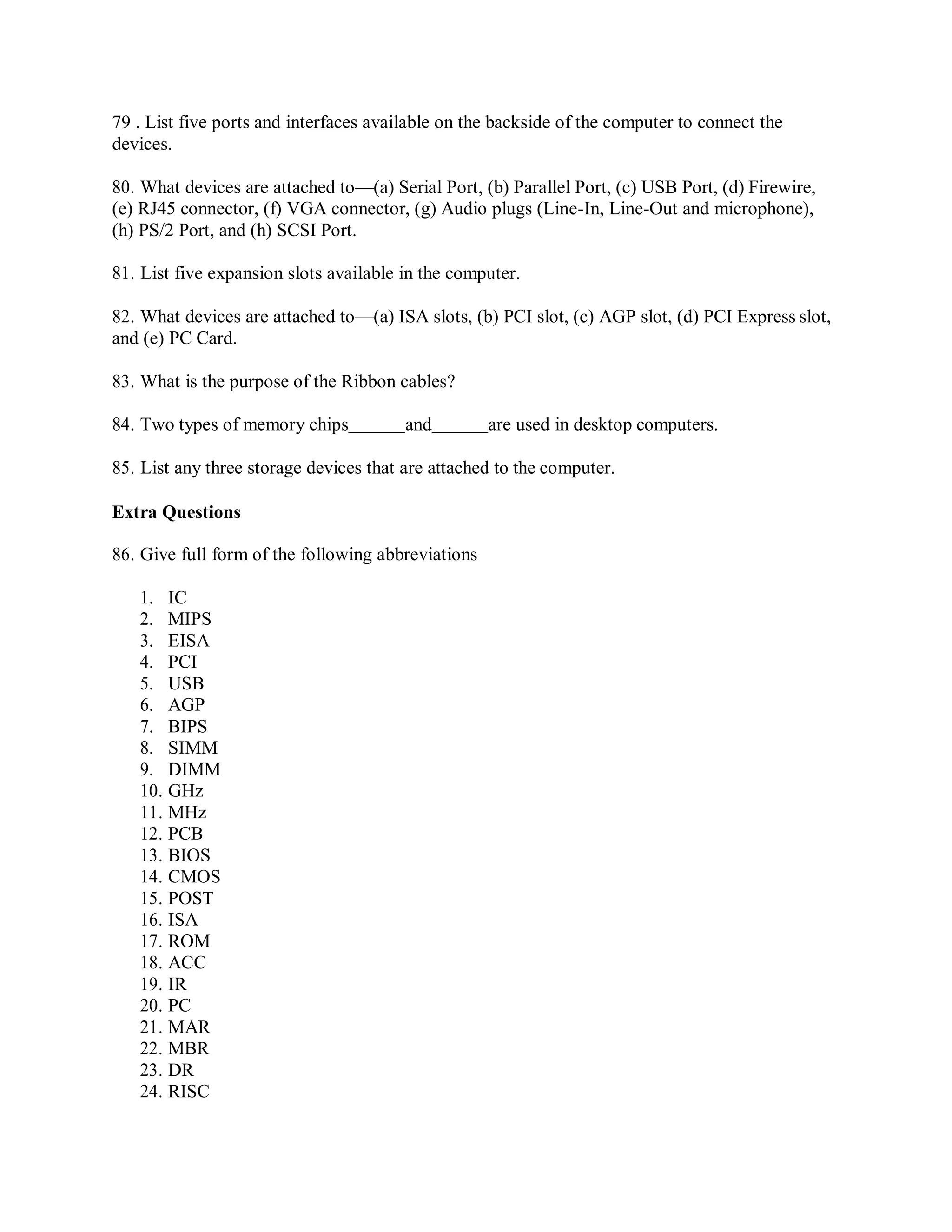 79 . List five ports and interfaces available on the backside of the computer to connect the
devices.
80. What devices are attached to—(a) Serial Port, (b) Parallel Port, (c) USB Port, (d) Firewire,
(e) RJ45 connector, (f) VGA connector, (g) Audio plugs (Line-In, Line-Out and microphone),
(h) PS/2 Port, and (h) SCSI Port.
81. List five expansion slots available in the computer.
82. What devices are attached to—(a) ISA slots, (b) PCI slot, (c) AGP slot, (d) PCI Express slot,
and (e) PC Card.
83. What is the purpose of the Ribbon cables?
84. Two types of memory chips and are used in desktop computers.
85. List any three storage devices that are attached to the computer.
Extra Questions
86. Give full form of the following abbreviations
1. IC
2. MIPS
3. EISA
4. PCI
5. USB
6. AGP
7. BIPS
8. SIMM
9. DIMM
10. GHz
11. MHz
12. PCB
13. BIOS
14. CMOS
15. POST
16. ISA
17. ROM
18. ACC
19. IR
20. PC
21. MAR
22. MBR
23. DR
24. RISC
 
