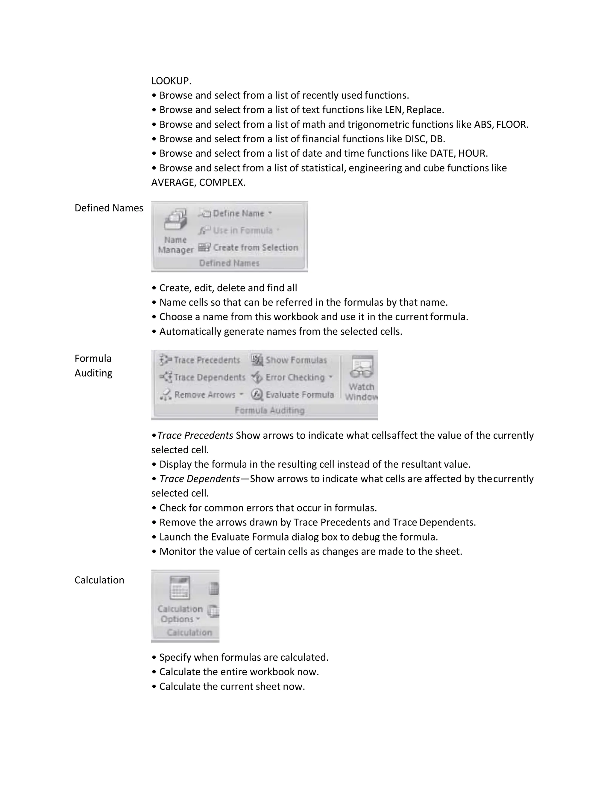 Defined Names
Formula
Auditing
Calculation
LOOKUP.
• Browse and select from a list of recently used functions.
• Browse and select from a list of text functions like LEN, Replace.
• Browse and select from a list of math and trigonometric functions like ABS, FLOOR.
• Browse and select from a list of financial functions like DISC, DB.
• Browse and select from a list of date and time functions like DATE, HOUR.
• Browse and select from a list of statistical, engineering and cube functions like
AVERAGE, COMPLEX.
• Create, edit, delete and find all
• Name cells so that can be referred in the formulas by that name.
• Choose a name from this workbook and use it in the current formula.
• Automatically generate names from the selected cells.
•Trace Precedents Show arrows to indicate what cellsaffect the value of the currently
selected cell.
• Display the formula in the resulting cell instead of the resultant value.
• Trace Dependents—Show arrows to indicate what cells are affected by thecurrently
selected cell.
• Check for common errors that occur in formulas.
• Remove the arrows drawn by Trace Precedents and Trace Dependents.
• Launch the Evaluate Formula dialog box to debug the formula.
• Monitor the value of certain cells as changes are made to the sheet.
• Specify when formulas are calculated.
• Calculate the entire workbook now.
• Calculate the current sheet now.
 