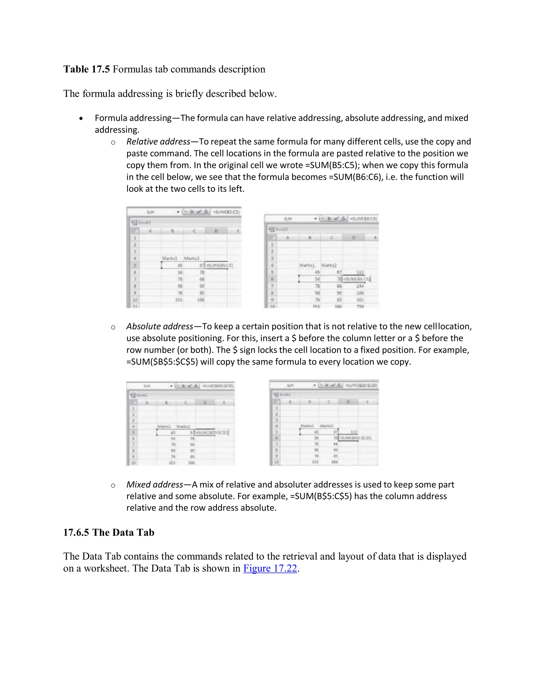 Table 17.5 Formulas tab commands description
The formula addressing is briefly described below.
 Formula addressing—The formula can have relative addressing, absolute addressing, and mixed
addressing.
o Relative address—To repeat the same formula for many different cells, use the copy and
paste command. The cell locations in the formula are pasted relative to the position we
copy them from. In the original cell we wrote =SUM(B5:C5); when we copy this formula
in the cell below, we see that the formula becomes =SUM(B6:C6), i.e. the function will
look at the two cells to its left.
o Absolute address—To keep a certain position that is not relative to the new celllocation,
use absolute positioning. For this, insert a $ before the column letter or a $ before the
row number (or both). The $ sign locks the cell location to a fixed position. For example,
=SUM($B$5:$C$5) will copy the same formula to every location we copy.
o Mixed address—A mix of relative and absoluter addresses is used to keep some part
relative and some absolute. For example, =SUM(B$5:C$5) has the column address
relative and the row address absolute.
17.6.5 The Data Tab
The Data Tab contains the commands related to the retrieval and layout of data that is displayed
on a worksheet. The Data Tab is shown in Figure 17.22.
 