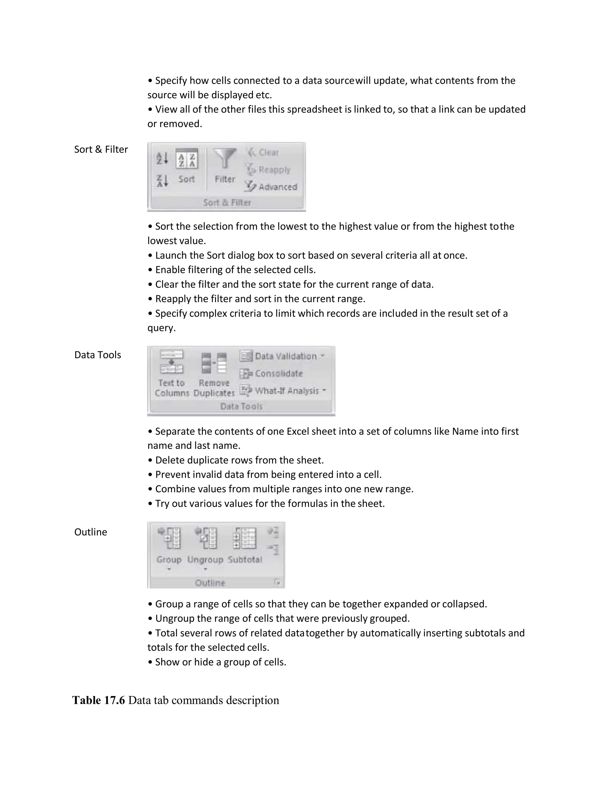 Sort & Filter
Data Tools
Outline
• Specify how cells connected to a data sourcewill update, what contents from the
source will be displayed etc.
• View all of the other files this spreadsheet is linked to, so that a link can be updated
or removed.
• Sort the selection from the lowest to the highest value or from the highest tothe
lowest value.
• Launch the Sort dialog box to sort based on several criteria all at once.
• Enable filtering of the selected cells.
• Clear the filter and the sort state for the current range of data.
• Reapply the filter and sort in the current range.
• Specify complex criteria to limit which records are included in the result set of a
query.
• Separate the contents of one Excel sheet into a set of columns like Name into first
name and last name.
• Delete duplicate rows from the sheet.
• Prevent invalid data from being entered into a cell.
• Combine values from multiple ranges into one new range.
• Try out various values for the formulas in the sheet.
• Group a range of cells so that they can be together expanded or collapsed.
• Ungroup the range of cells that were previously grouped.
• Total several rows of related datatogether by automatically inserting subtotals and
totals for the selected cells.
• Show or hide a group of cells.
Table 17.6 Data tab commands description
 