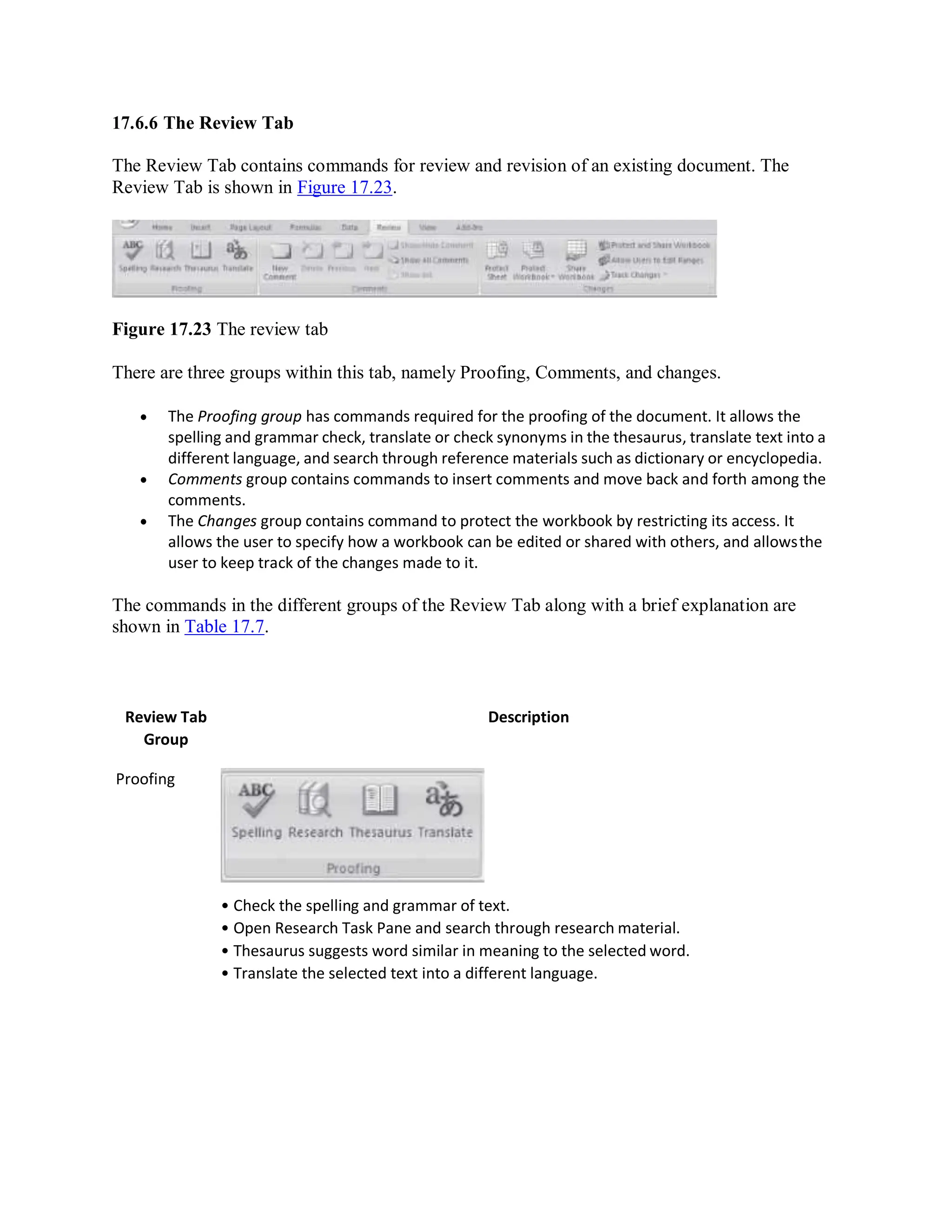 17.6.6 The Review Tab
The Review Tab contains commands for review and revision of an existing document. The
Review Tab is shown in Figure 17.23.
Figure 17.23 The review tab
There are three groups within this tab, namely Proofing, Comments, and changes.
 The Proofing group has commands required for the proofing of the document. It allows the
spelling and grammar check, translate or check synonyms in the thesaurus, translate text into a
different language, and search through reference materials such as dictionary or encyclopedia.
 Comments group contains commands to insert comments and move back and forth among the
comments.
 The Changes group contains command to protect the workbook by restricting its access. It
allows the user to specify how a workbook can be edited or shared with others, and allowsthe
user to keep track of the changes made to it.
The commands in the different groups of the Review Tab along with a brief explanation are
shown in Table 17.7.
Review Tab
Group
Proofing
Description
• Check the spelling and grammar of text.
• Open Research Task Pane and search through research material.
• Thesaurus suggests word similar in meaning to the selected word.
• Translate the selected text into a different language.
 