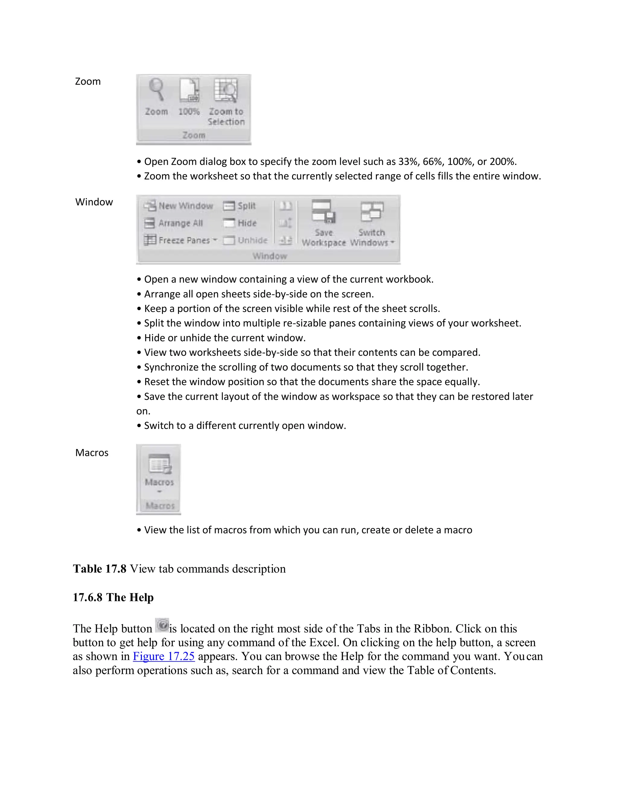 Zoom
Window
Macros
• Open Zoom dialog box to specify the zoom level such as 33%, 66%, 100%, or 200%.
• Zoom the worksheet so that the currently selected range of cells fills the entire window.
• Open a new window containing a view of the current workbook.
• Arrange all open sheets side-by-side on the screen.
• Keep a portion of the screen visible while rest of the sheet scrolls.
• Split the window into multiple re-sizable panes containing views of your worksheet.
• Hide or unhide the current window.
• View two worksheets side-by-side so that their contents can be compared.
• Synchronize the scrolling of two documents so that they scroll together.
• Reset the window position so that the documents share the space equally.
• Save the current layout of the window as workspace so that they can be restored later
on.
• Switch to a different currently open window.
• View the list of macros from which you can run, create or delete a macro
Table 17.8 View tab commands description
17.6.8 The Help
The Help button is located on the right most side of the Tabs in the Ribbon. Click on this
button to get help for using any command of the Excel. On clicking on the help button, a screen
as shown in Figure 17.25 appears. You can browse the Help for the command you want. Youcan
also perform operations such as, search for a command and view the Table of Contents.
 