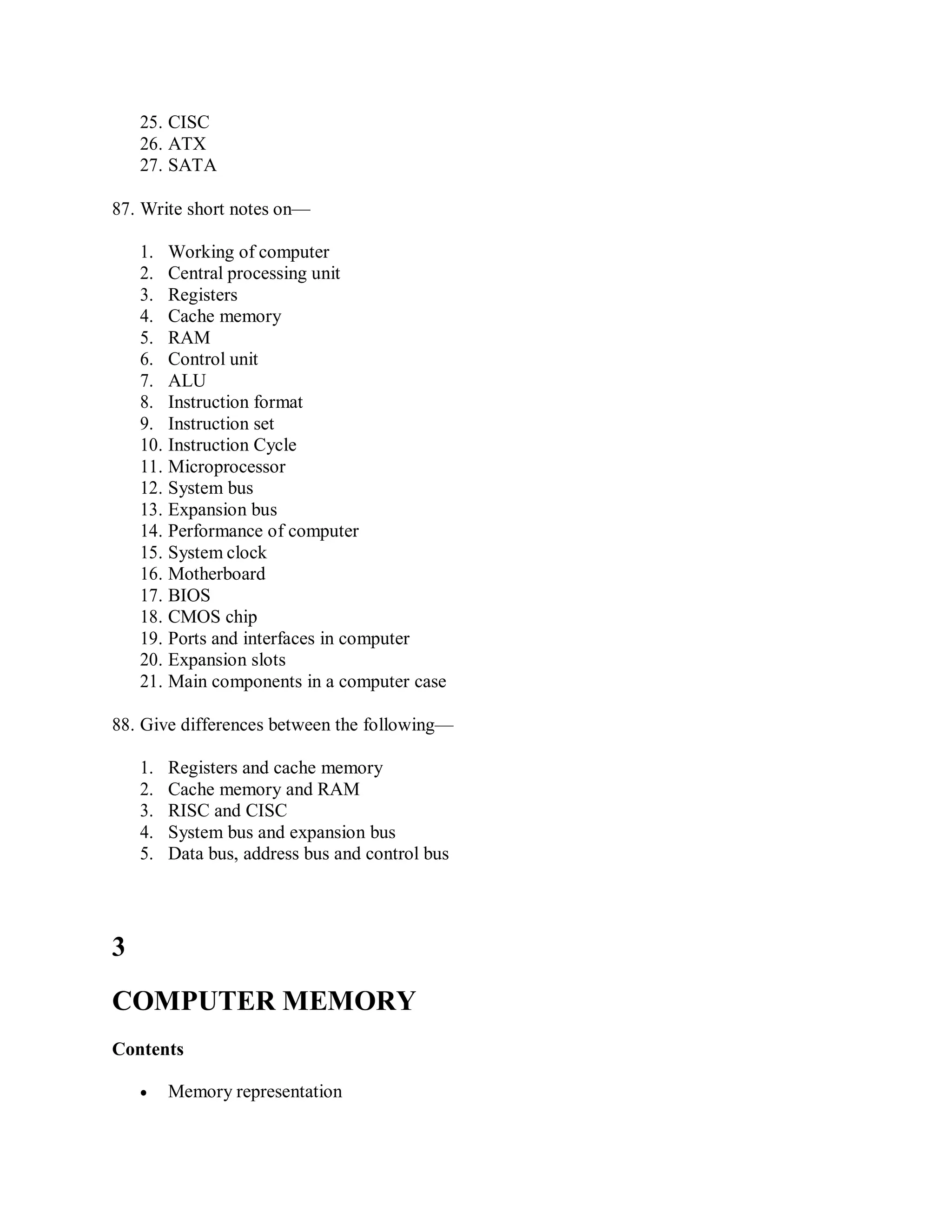 25. CISC
26. ATX
27. SATA
87. Write short notes on—
1. Working of computer
2. Central processing unit
3. Registers
4. Cache memory
5. RAM
6. Control unit
7. ALU
8. Instruction format
9. Instruction set
10. Instruction Cycle
11. Microprocessor
12. System bus
13. Expansion bus
14. Performance of computer
15. System clock
16. Motherboard
17. BIOS
18. CMOS chip
19. Ports and interfaces in computer
20. Expansion slots
21. Main components in a computer case
88. Give differences between the following—
1. Registers and cache memory
2. Cache memory and RAM
3. RISC and CISC
4. System bus and expansion bus
5. Data bus, address bus and control bus
3
COMPUTER MEMORY
Contents
 Memory representation
 