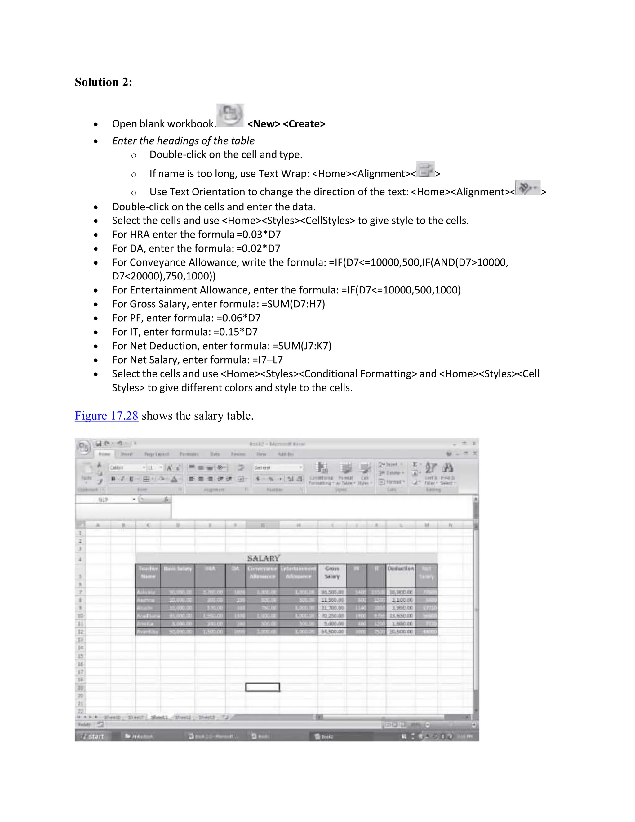 Solution 2:
 Open blank workbook. <New> <Create>
 Enter the headings of the table
o Double-click on the cell and type.
o If name is too long, use Text Wrap: <Home><Alignment>< >
o Use Text Orientation to change the direction of the text: <Home><Alignment>< >
 Double-click on the cells and enter the data.
 Select the cells and use <Home><Styles><CellStyles> to give style to the cells.
 For HRA enter the formula =0.03*D7
 For DA, enter the formula: =0.02*D7
 For Conveyance Allowance, write the formula: =IF(D7<=10000,500,IF(AND(D7>10000,
D7<20000),750,1000))
 For Entertainment Allowance, enter the formula: =IF(D7<=10000,500,1000)
 For Gross Salary, enter formula: =SUM(D7:H7)
 For PF, enter formula: =0.06*D7
 For IT, enter formula: =0.15*D7
 For Net Deduction, enter formula: =SUM(J7:K7)
 For Net Salary, enter formula: =I7–L7
 Select the cells and use <Home><Styles><Conditional Formatting> and <Home><Styles><Cell
Styles> to give different colors and style to the cells.
Figure 17.28 shows the salary table.
 