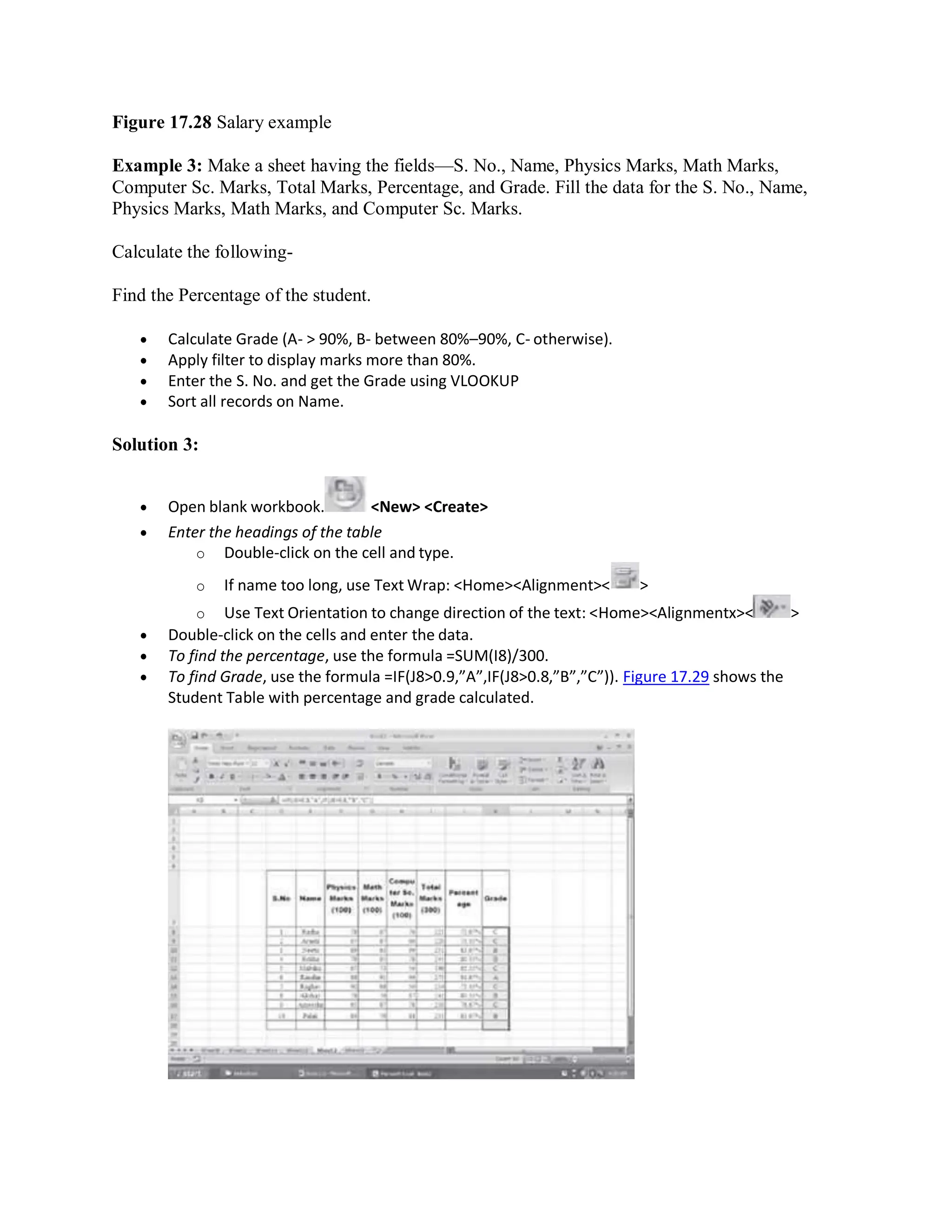 Figure 17.28 Salary example
Example 3: Make a sheet having the fields—S. No., Name, Physics Marks, Math Marks,
Computer Sc. Marks, Total Marks, Percentage, and Grade. Fill the data for the S. No., Name,
Physics Marks, Math Marks, and Computer Sc. Marks.
Calculate the following-
Find the Percentage of the student.
 Calculate Grade (A- > 90%, B- between 80%–90%, C- otherwise).
 Apply filter to display marks more than 80%.
 Enter the S. No. and get the Grade using VLOOKUP
 Sort all records on Name.
Solution 3:
 Open blank workbook. <New> <Create>
 Enter the headings of the table
o Double-click on the cell and type.
o If name too long, use Text Wrap: <Home><Alignment>< >
o Use Text Orientation to change direction of the text: <Home><Alignmentx>< >
 Double-click on the cells and enter the data.
 To find the percentage, use the formula =SUM(I8)/300.
 To find Grade, use the formula =IF(J8>0.9,”A”,IF(J8>0.8,”B”,”C”)). Figure 17.29 shows the
Student Table with percentage and grade calculated.
 
