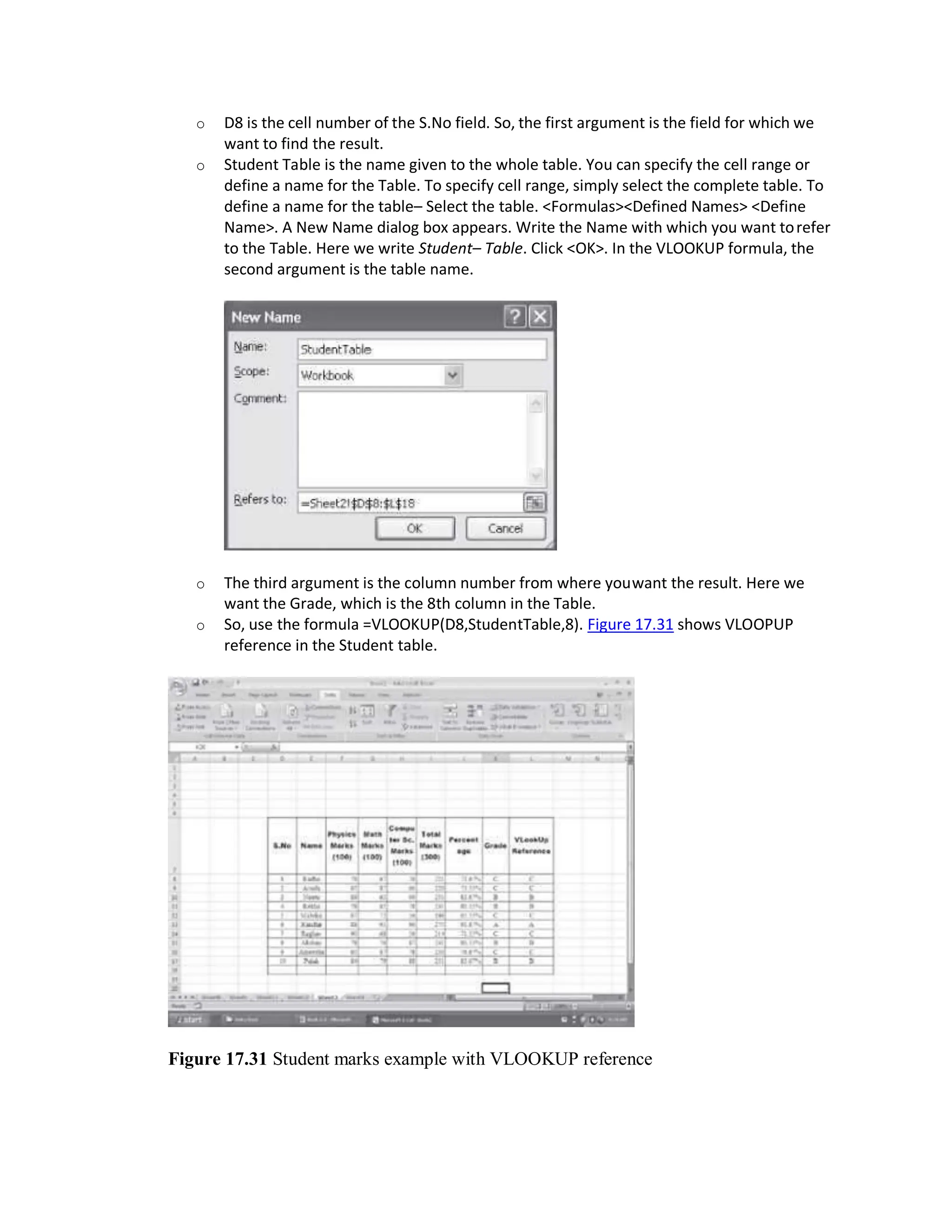 o D8 is the cell number of the S.No field. So, the first argument is the field for which we
want to find the result.
o Student Table is the name given to the whole table. You can specify the cell range or
define a name for the Table. To specify cell range, simply select the complete table. To
define a name for the table– Select the table. <Formulas><Defined Names> <Define
Name>. A New Name dialog box appears. Write the Name with which you want torefer
to the Table. Here we write Student– Table. Click <OK>. In the VLOOKUP formula, the
second argument is the table name.
o The third argument is the column number from where youwant the result. Here we
want the Grade, which is the 8th column in the Table.
o So, use the formula =VLOOKUP(D8,StudentTable,8). Figure 17.31 shows VLOOPUP
reference in the Student table.
Figure 17.31 Student marks example with VLOOKUP reference
 