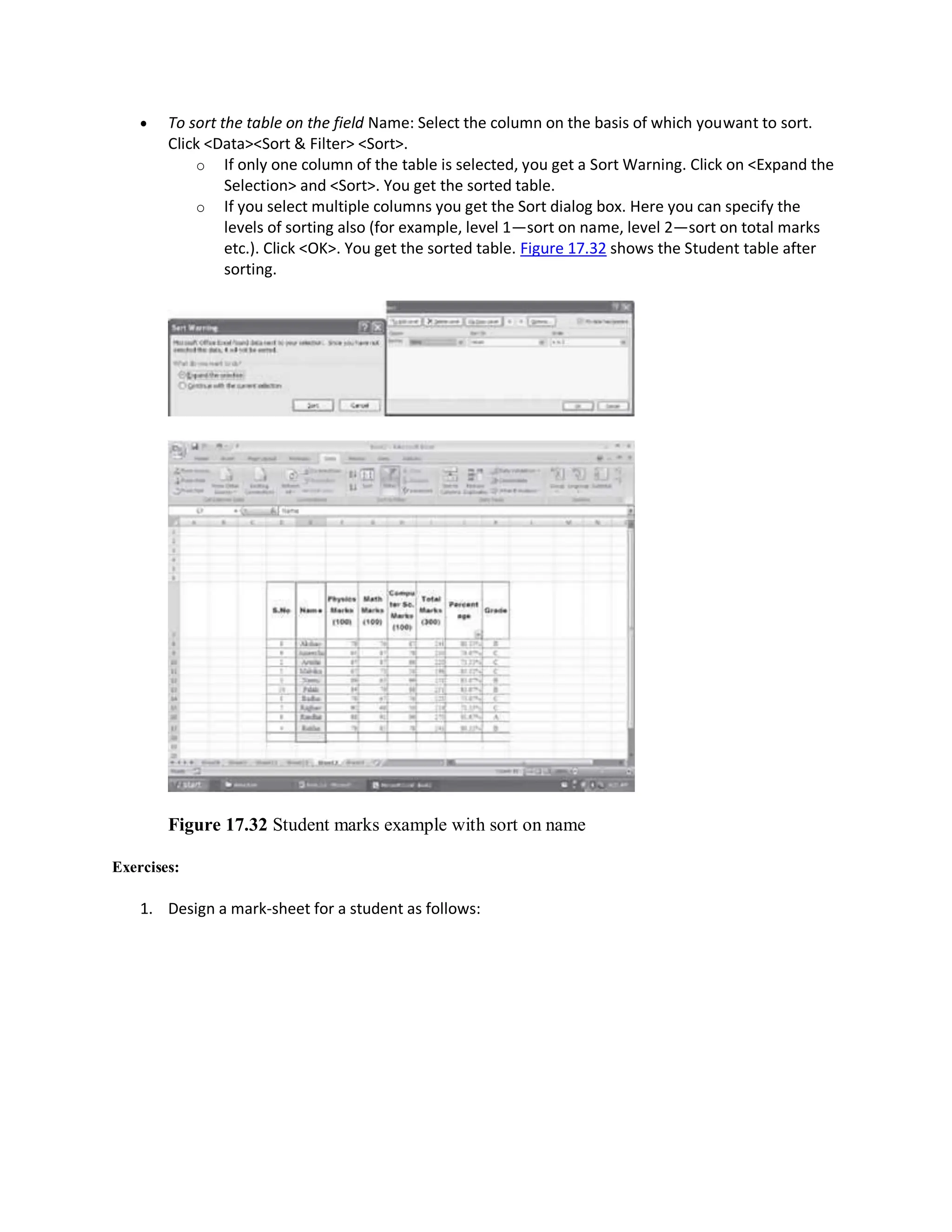  To sort the table on the field Name: Select the column on the basis of which youwant to sort.
Click <Data><Sort & Filter> <Sort>.
o If only one column of the table is selected, you get a Sort Warning. Click on <Expand the
Selection> and <Sort>. You get the sorted table.
o If you select multiple columns you get the Sort dialog box. Here you can specify the
levels of sorting also (for example, level 1—sort on name, level 2—sort on total marks
etc.). Click <OK>. You get the sorted table. Figure 17.32 shows the Student table after
sorting.
Figure 17.32 Student marks example with sort on name
Exercises:
1. Design a mark-sheet for a student as follows:
 