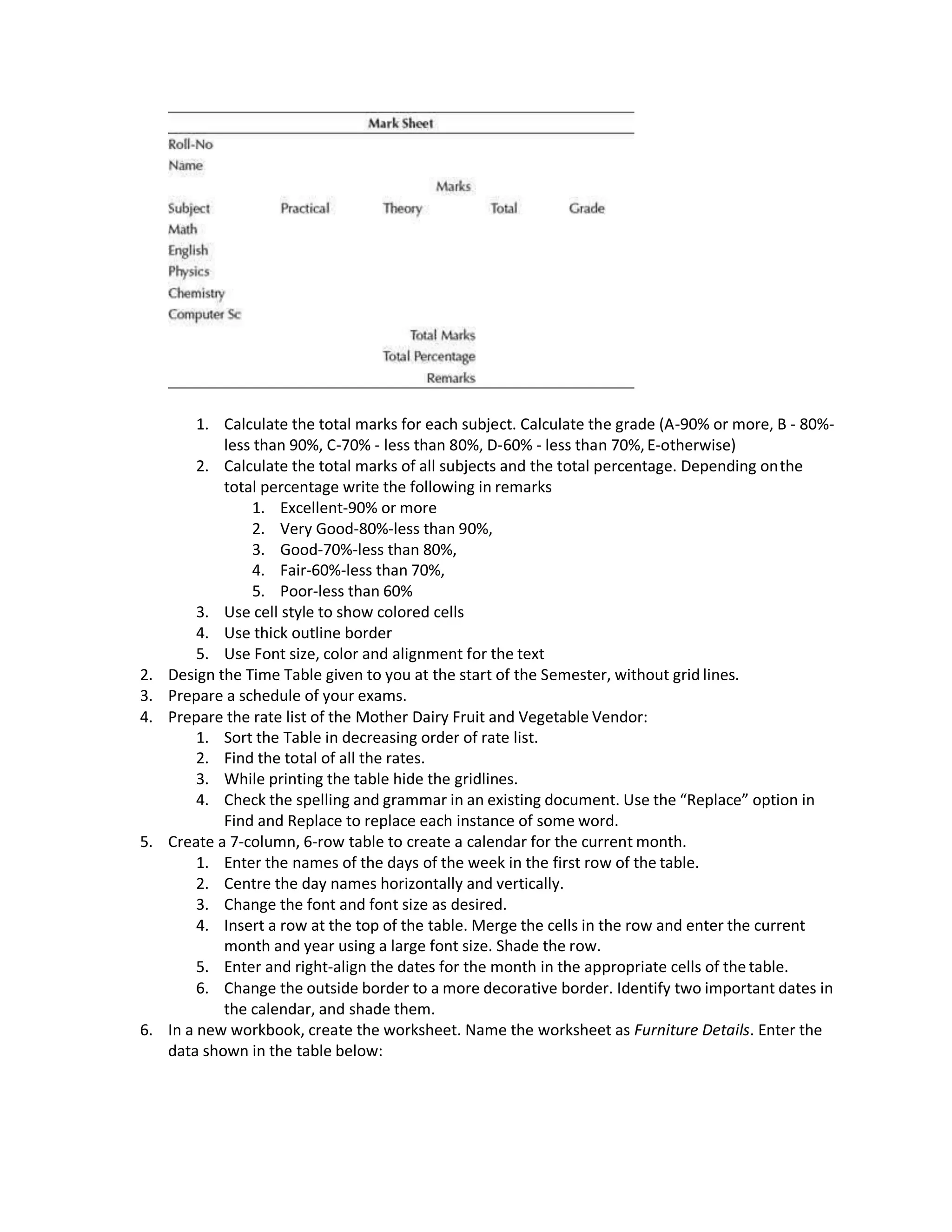1. Calculate the total marks for each subject. Calculate the grade (A-90% or more, B - 80%-
less than 90%, C-70% - less than 80%, D-60% - less than 70%,E-otherwise)
2. Calculate the total marks of all subjects and the total percentage. Depending onthe
total percentage write the following in remarks
1. Excellent-90% or more
2. Very Good-80%-less than 90%,
3. Good-70%-less than 80%,
4. Fair-60%-less than 70%,
5. Poor-less than 60%
3. Use cell style to show colored cells
4. Use thick outline border
5. Use Font size, color and alignment for the text
2. Design the Time Table given to you at the start of the Semester, without grid lines.
3. Prepare a schedule of your exams.
4. Prepare the rate list of the Mother Dairy Fruit and Vegetable Vendor:
1. Sort the Table in decreasing order of rate list.
2. Find the total of all the rates.
3. While printing the table hide the gridlines.
4. Check the spelling and grammar in an existing document. Use the “Replace” option in
Find and Replace to replace each instance of some word.
5. Create a 7-column, 6-row table to create a calendar for the current month.
1. Enter the names of the days of the week in the first row of the table.
2. Centre the day names horizontally and vertically.
3. Change the font and font size as desired.
4. Insert a row at the top of the table. Merge the cells in the row and enter the current
month and year using a large font size. Shade the row.
5. Enter and right-align the dates for the month in the appropriate cells of the table.
6. Change the outside border to a more decorative border. Identify two important dates in
the calendar, and shade them.
6. In a new workbook, create the worksheet. Name the worksheet as Furniture Details. Enter the
data shown in the table below:
 