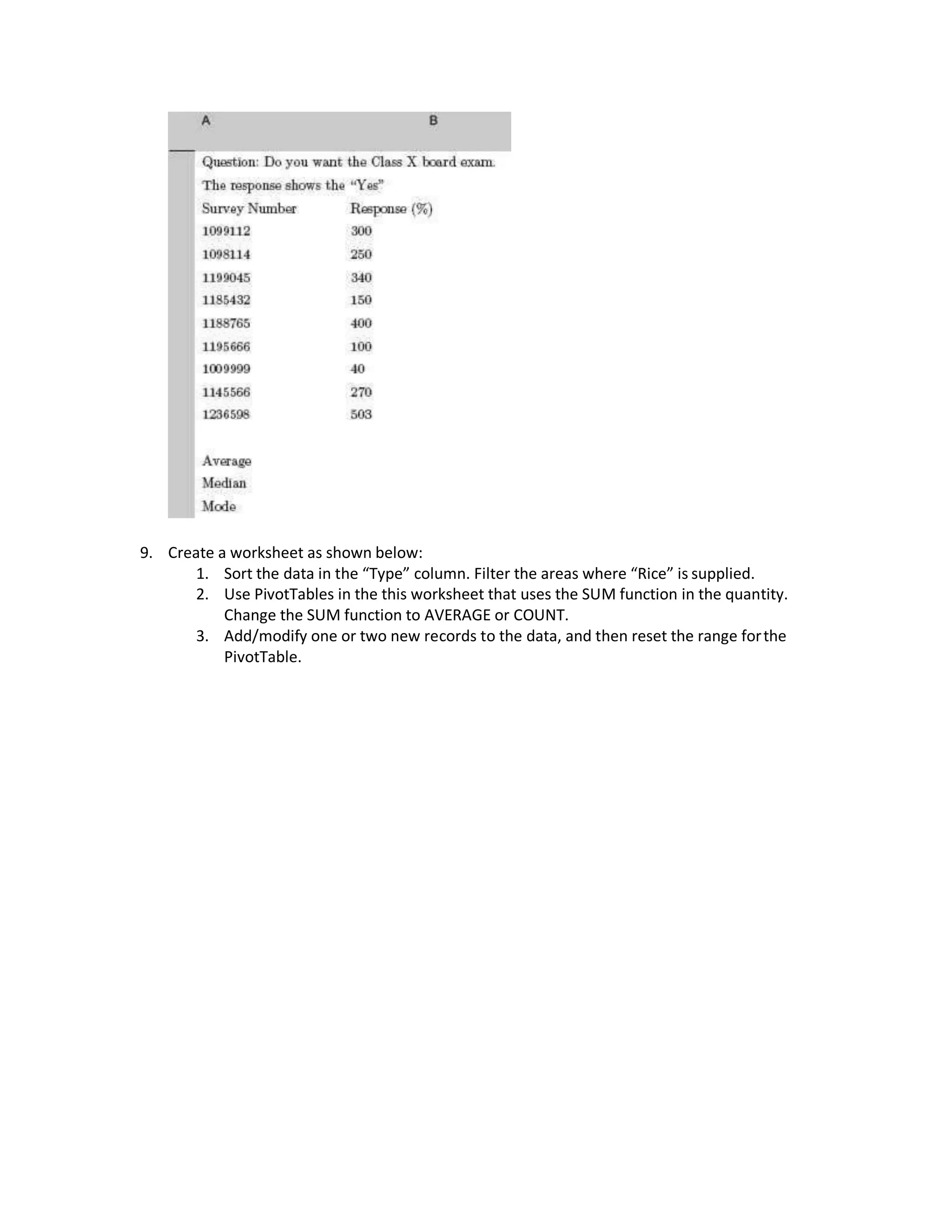 9. Create a worksheet as shown below:
1. Sort the data in the “Type” column. Filter the areas where “Rice” is supplied.
2. Use PivotTables in the this worksheet that uses the SUM function in the quantity.
Change the SUM function to AVERAGE or COUNT.
3. Add/modify one or two new records to the data, and then reset the range forthe
PivotTable.
 