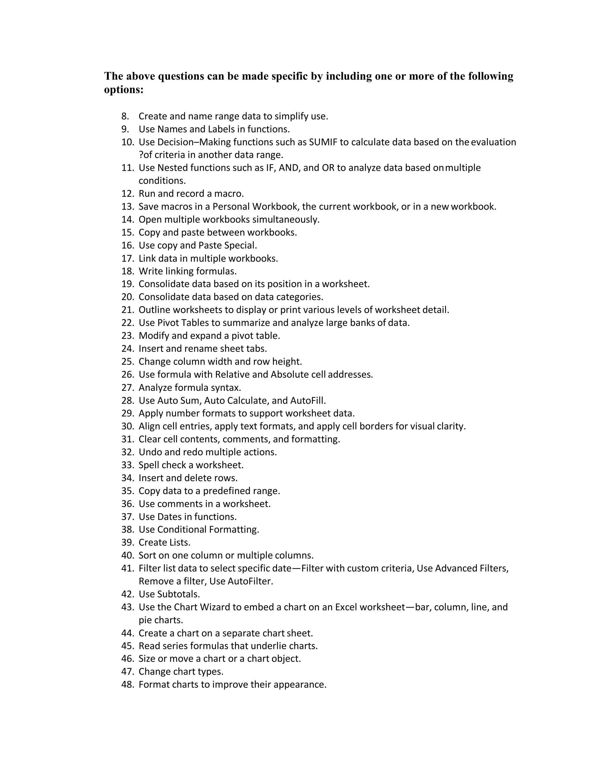 The above questions can be made specific by including one or more of the following
options:
8. Create and name range data to simplify use.
9. Use Names and Labels in functions.
10. Use Decision–Making functions such as SUMIF to calculate data based on theevaluation
?of criteria in another data range.
11. Use Nested functions such as IF, AND, and OR to analyze data based onmultiple
conditions.
12. Run and record a macro.
13. Save macros in a Personal Workbook, the current workbook, or in a new workbook.
14. Open multiple workbooks simultaneously.
15. Copy and paste between workbooks.
16. Use copy and Paste Special.
17. Link data in multiple workbooks.
18. Write linking formulas.
19. Consolidate data based on its position in a worksheet.
20. Consolidate data based on data categories.
21. Outline worksheets to display or print various levels of worksheet detail.
22. Use Pivot Tables to summarize and analyze large banks of data.
23. Modify and expand a pivot table.
24. Insert and rename sheet tabs.
25. Change column width and row height.
26. Use formula with Relative and Absolute cell addresses.
27. Analyze formula syntax.
28. Use Auto Sum, Auto Calculate, and AutoFill.
29. Apply number formats to support worksheet data.
30. Align cell entries, apply text formats, and apply cell borders for visual clarity.
31. Clear cell contents, comments, and formatting.
32. Undo and redo multiple actions.
33. Spell check a worksheet.
34. Insert and delete rows.
35. Copy data to a predefined range.
36. Use comments in a worksheet.
37. Use Dates in functions.
38. Use Conditional Formatting.
39. Create Lists.
40. Sort on one column or multiple columns.
41. Filter list data to select specific date—Filter with custom criteria, Use Advanced Filters,
Remove a filter, Use AutoFilter.
42. Use Subtotals.
43. Use the Chart Wizard to embed a chart on an Excel worksheet—bar, column, line, and
pie charts.
44. Create a chart on a separate chart sheet.
45. Read series formulas that underlie charts.
46. Size or move a chart or a chart object.
47. Change chart types.
48. Format charts to improve their appearance.
 