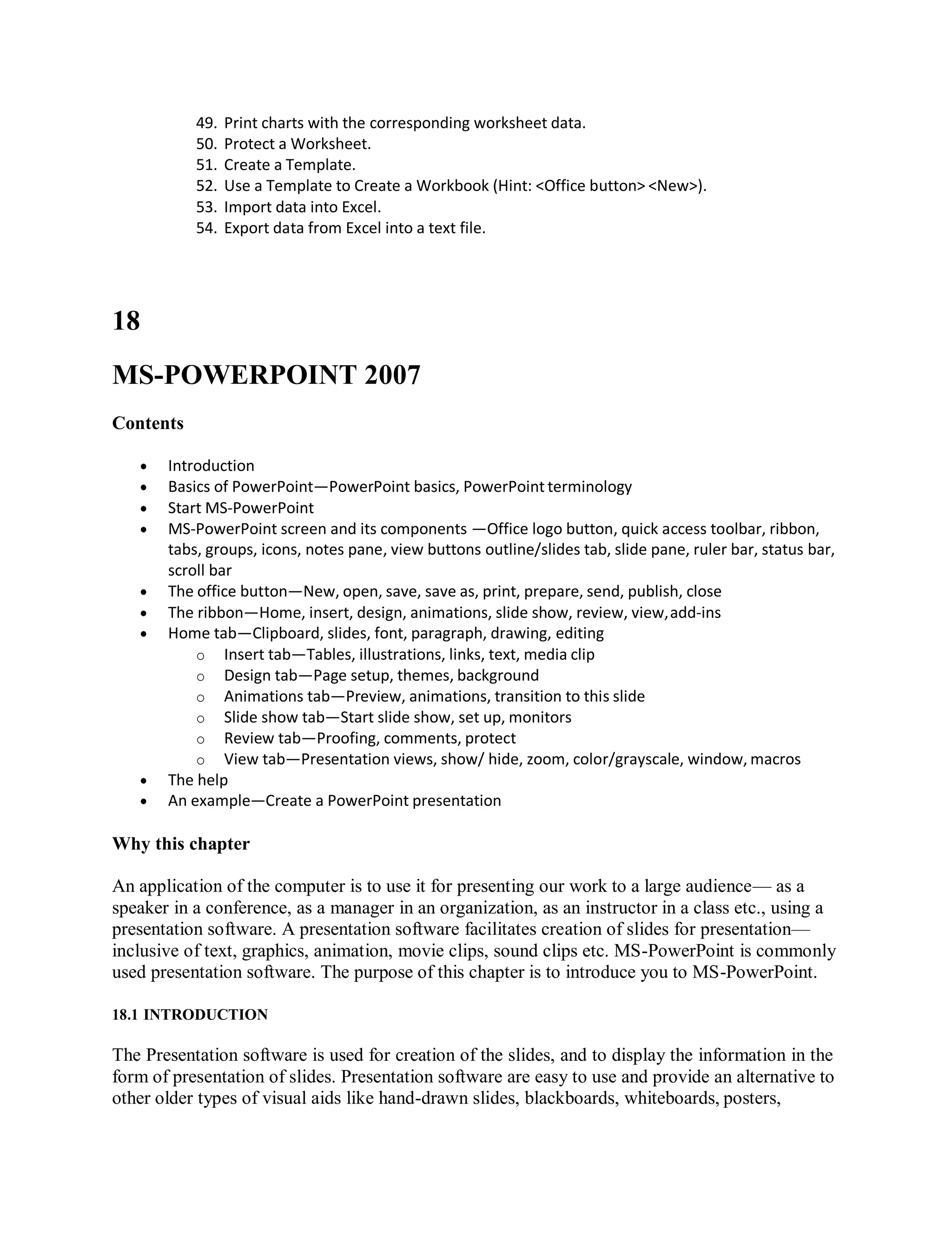 49. Print charts with the corresponding worksheet data.
50. Protect a Worksheet.
51. Create a Template.
52. Use a Template to Create a Workbook (Hint: <Office button> <New>).
53. Import data into Excel.
54. Export data from Excel into a text file.
18
MS-POWERPOINT 2007
Contents
 Introduction
 Basics of PowerPoint—PowerPoint basics, PowerPoint terminology
 Start MS-PowerPoint
 MS-PowerPoint screen and its components —Office logo button, quick access toolbar, ribbon,
tabs, groups, icons, notes pane, view buttons outline/slides tab, slide pane, ruler bar, status bar,
scroll bar
 The office button—New, open, save, save as, print, prepare, send, publish, close
 The ribbon—Home, insert, design, animations, slide show, review, view,add-ins
 Home tab—Clipboard, slides, font, paragraph, drawing, editing
o Insert tab—Tables, illustrations, links, text, media clip
o Design tab—Page setup, themes, background
o Animations tab—Preview, animations, transition to this slide
o Slide show tab—Start slide show, set up, monitors
o Review tab—Proofing, comments, protect
o View tab—Presentation views, show/ hide, zoom, color/grayscale, window, macros
 The help
 An example—Create a PowerPoint presentation
Why this chapter
An application of the computer is to use it for presenting our work to a large audience— as a
speaker in a conference, as a manager in an organization, as an instructor in a class etc., using a
presentation software. A presentation software facilitates creation of slides for presentation—
inclusive of text, graphics, animation, movie clips, sound clips etc. MS-PowerPoint is commonly
used presentation software. The purpose of this chapter is to introduce you to MS-PowerPoint.
18.1 INTRODUCTION
The Presentation software is used for creation of the slides, and to display the information in the
form of presentation of slides. Presentation software are easy to use and provide an alternative to
other older types of visual aids like hand-drawn slides, blackboards, whiteboards, posters,
 