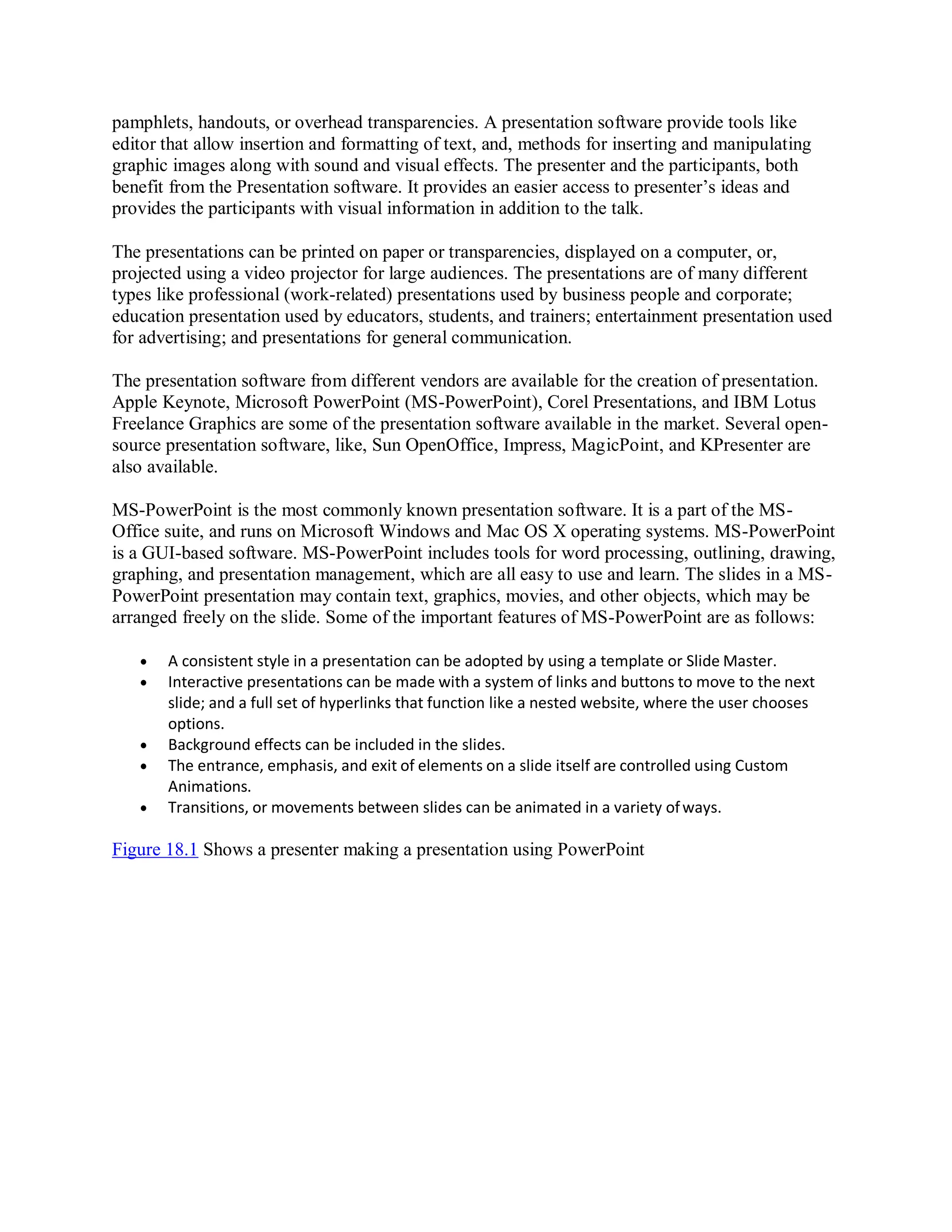 pamphlets, handouts, or overhead transparencies. A presentation software provide tools like
editor that allow insertion and formatting of text, and, methods for inserting and manipulating
graphic images along with sound and visual effects. The presenter and the participants, both
benefit from the Presentation software. It provides an easier access to presenter’s ideas and
provides the participants with visual information in addition to the talk.
The presentations can be printed on paper or transparencies, displayed on a computer, or,
projected using a video projector for large audiences. The presentations are of many different
types like professional (work-related) presentations used by business people and corporate;
education presentation used by educators, students, and trainers; entertainment presentation used
for advertising; and presentations for general communication.
The presentation software from different vendors are available for the creation of presentation.
Apple Keynote, Microsoft PowerPoint (MS-PowerPoint), Corel Presentations, and IBM Lotus
Freelance Graphics are some of the presentation software available in the market. Several open-
source presentation software, like, Sun OpenOffice, Impress, MagicPoint, and KPresenter are
also available.
MS-PowerPoint is the most commonly known presentation software. It is a part of the MS-
Office suite, and runs on Microsoft Windows and Mac OS X operating systems. MS-PowerPoint
is a GUI-based software. MS-PowerPoint includes tools for word processing, outlining, drawing,
graphing, and presentation management, which are all easy to use and learn. The slides in a MS-
PowerPoint presentation may contain text, graphics, movies, and other objects, which may be
arranged freely on the slide. Some of the important features of MS-PowerPoint are as follows:
 A consistent style in a presentation can be adopted by using a template or Slide Master.
 Interactive presentations can be made with a system of links and buttons to move to the next
slide; and a full set of hyperlinks that function like a nested website, where the user chooses
options.
 Background effects can be included in the slides.
 The entrance, emphasis, and exit of elements on a slide itself are controlled using Custom
Animations.
 Transitions, or movements between slides can be animated in a variety ofways.
Figure 18.1 Shows a presenter making a presentation using PowerPoint
 