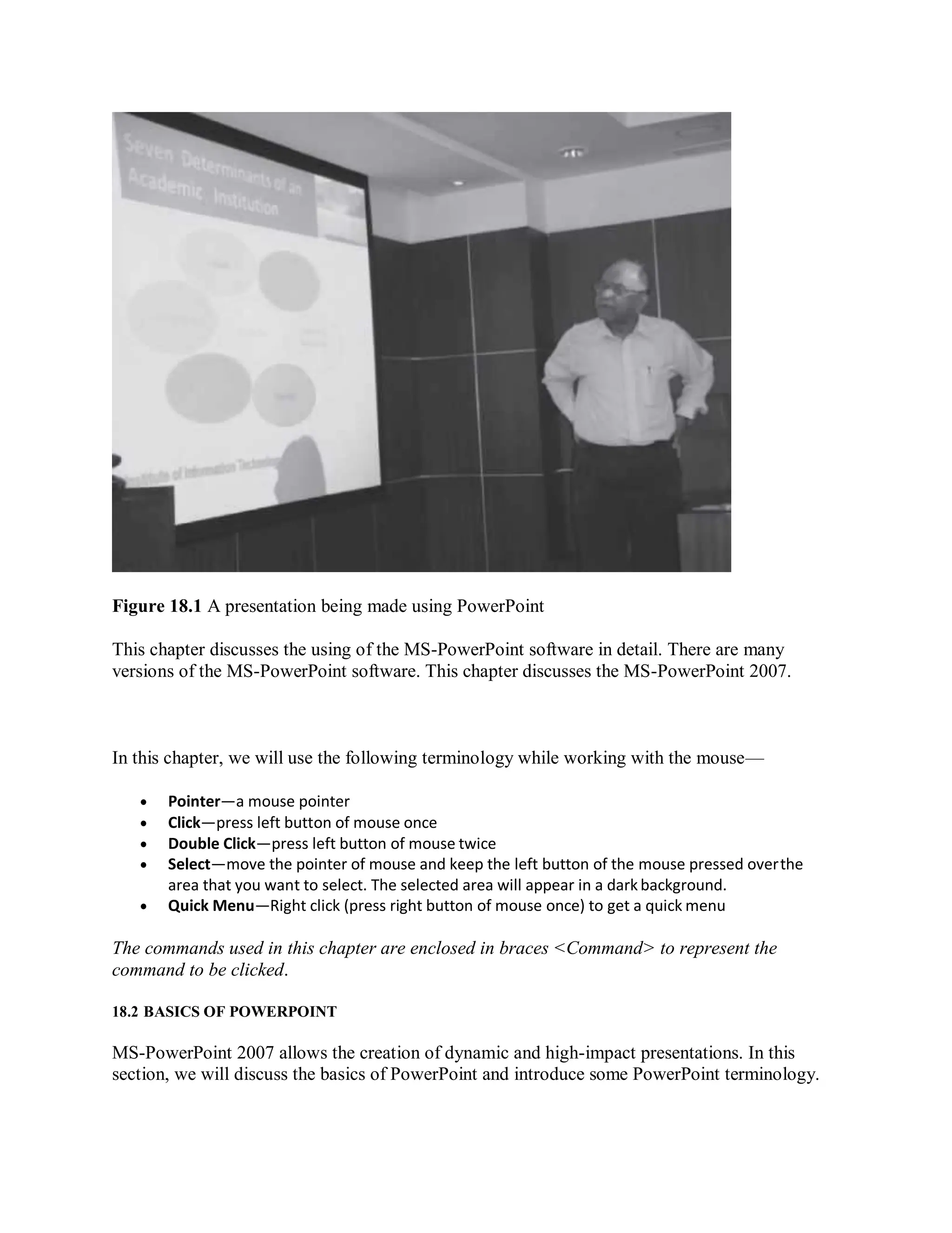 Figure 18.1 A presentation being made using PowerPoint
This chapter discusses the using of the MS-PowerPoint software in detail. There are many
versions of the MS-PowerPoint software. This chapter discusses the MS-PowerPoint 2007.
In this chapter, we will use the following terminology while working with the mouse—
 Pointer—a mouse pointer
 Click—press left button of mouse once
 Double Click—press left button of mouse twice
 Select—move the pointer of mouse and keep the left button of the mouse pressed overthe
area that you want to select. The selected area will appear in a dark background.
 Quick Menu—Right click (press right button of mouse once) to get a quick menu
The commands used in this chapter are enclosed in braces <Command> to represent the
command to be clicked.
18.2 BASICS OF POWERPOINT
MS-PowerPoint 2007 allows the creation of dynamic and high-impact presentations. In this
section, we will discuss the basics of PowerPoint and introduce some PowerPoint terminology.
 
