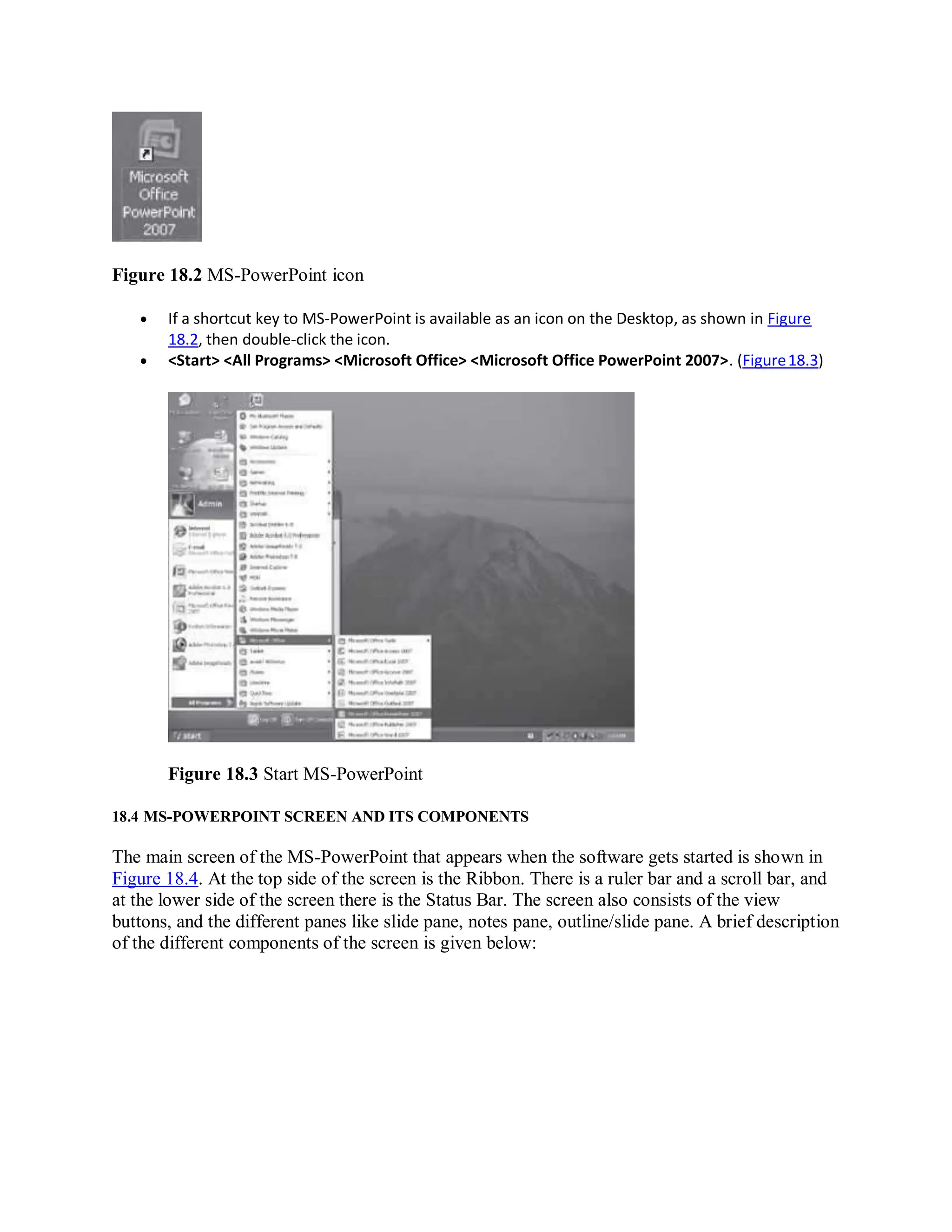 Figure 18.2 MS-PowerPoint icon
 If a shortcut key to MS-PowerPoint is available as an icon on the Desktop, as shown in Figure
18.2, then double-click the icon.
 <Start> <All Programs> <Microsoft Office> <Microsoft Office PowerPoint 2007>. (Figure18.3)
Figure 18.3 Start MS-PowerPoint
18.4 MS-POWERPOINT SCREEN AND ITS COMPONENTS
The main screen of the MS-PowerPoint that appears when the software gets started is shown in
Figure 18.4. At the top side of the screen is the Ribbon. There is a ruler bar and a scroll bar, and
at the lower side of the screen there is the Status Bar. The screen also consists of the view
buttons, and the different panes like slide pane, notes pane, outline/slide pane. A brief description
of the different components of the screen is given below:
 