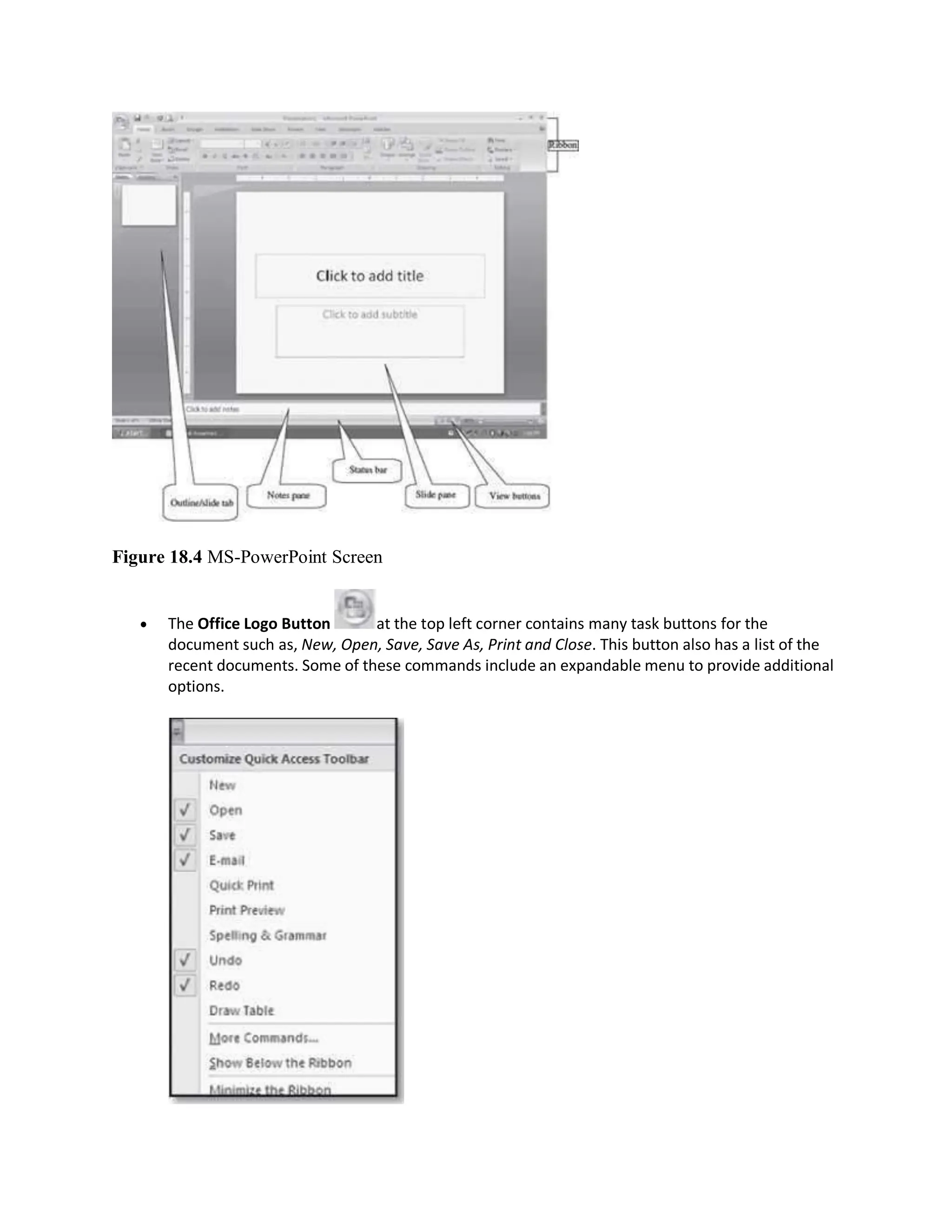 Figure 18.4 MS-PowerPoint Screen
 The Office Logo Button at the top left corner contains many task buttons for the
document such as, New, Open, Save, Save As, Print and Close. This button also has a list of the
recent documents. Some of these commands include an expandable menu to provide additional
options.
 