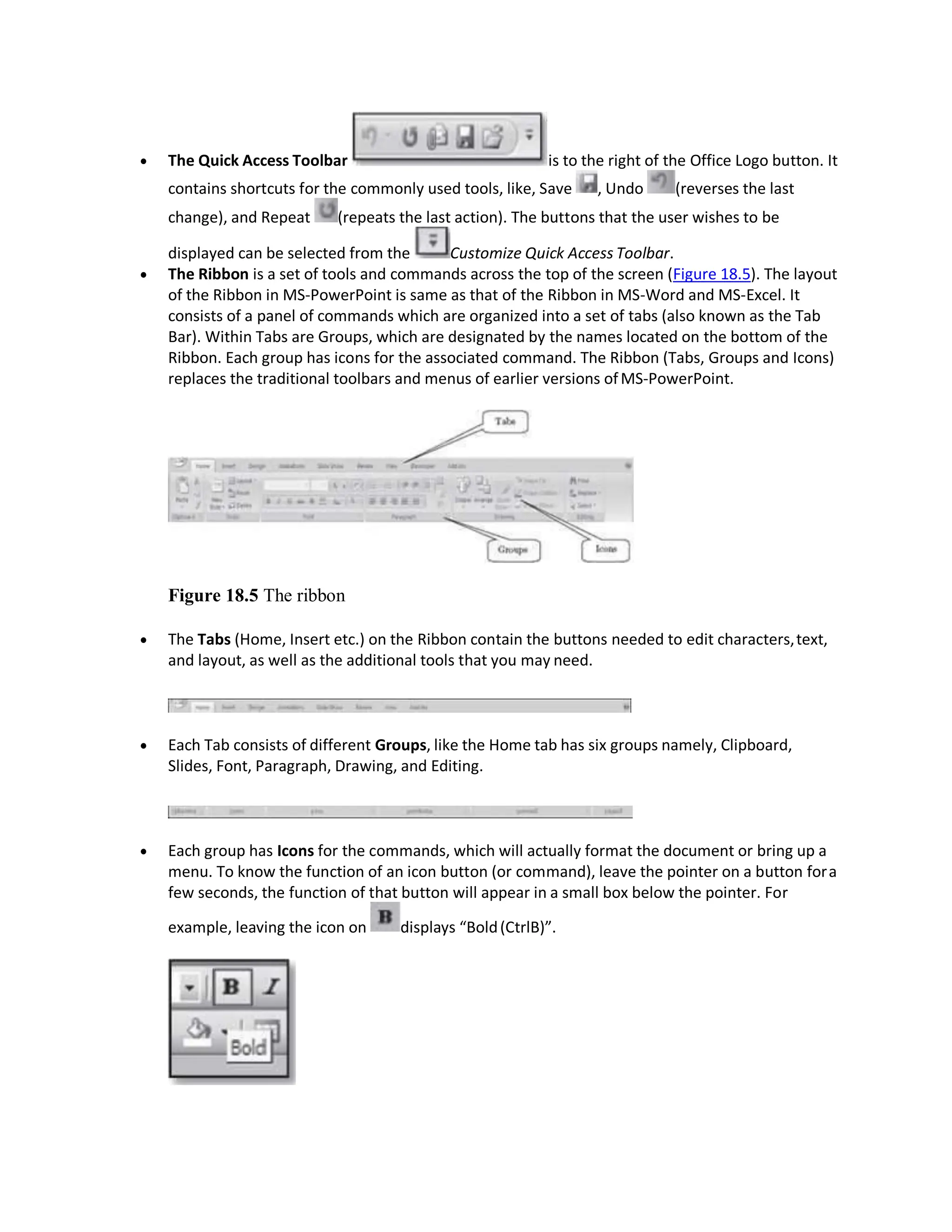 The Quick Access Toolbar is to the right of the Office Logo button. It
contains shortcuts for the commonly used tools, like, Save , Undo (reverses the last
change), and Repeat (repeats the last action). The buttons that the user wishes to be
displayed can be selected from the Customize Quick Access Toolbar.
 The Ribbon is a set of tools and commands across the top of the screen (Figure 18.5). The layout
of the Ribbon in MS-PowerPoint is same as that of the Ribbon in MS-Word and MS-Excel. It
consists of a panel of commands which are organized into a set of tabs (also known as the Tab
Bar). Within Tabs are Groups, which are designated by the names located on the bottom of the
Ribbon. Each group has icons for the associated command. The Ribbon (Tabs, Groups and Icons)
replaces the traditional toolbars and menus of earlier versions ofMS-PowerPoint.
Figure 18.5 The ribbon
 The Tabs (Home, Insert etc.) on the Ribbon contain the buttons needed to edit characters,text,
and layout, as well as the additional tools that you may need.
 Each Tab consists of different Groups, like the Home tab has six groups namely, Clipboard,
Slides, Font, Paragraph, Drawing, and Editing.
 Each group has Icons for the commands, which will actually format the document or bring up a
menu. To know the function of an icon button (or command), leave the pointer on a button fora
few seconds, the function of that button will appear in a small box below the pointer. For
example, leaving the icon on displays “Bold(CtrlB)”.
 